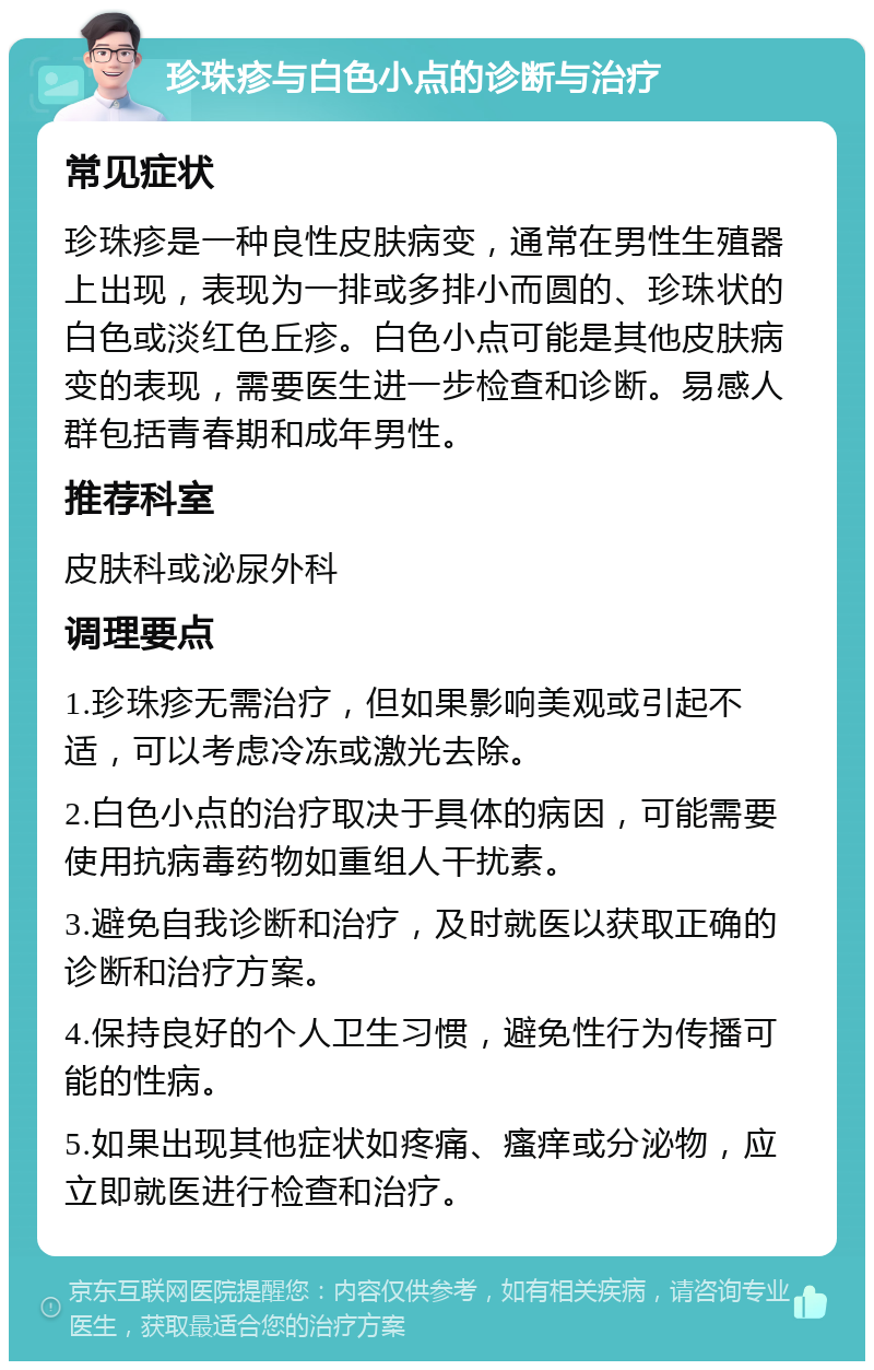 珍珠疹与白色小点的诊断与治疗 常见症状 珍珠疹是一种良性皮肤病变，通常在男性生殖器上出现，表现为一排或多排小而圆的、珍珠状的白色或淡红色丘疹。白色小点可能是其他皮肤病变的表现，需要医生进一步检查和诊断。易感人群包括青春期和成年男性。 推荐科室 皮肤科或泌尿外科 调理要点 1.珍珠疹无需治疗，但如果影响美观或引起不适，可以考虑冷冻或激光去除。 2.白色小点的治疗取决于具体的病因，可能需要使用抗病毒药物如重组人干扰素。 3.避免自我诊断和治疗，及时就医以获取正确的诊断和治疗方案。 4.保持良好的个人卫生习惯，避免性行为传播可能的性病。 5.如果出现其他症状如疼痛、瘙痒或分泌物，应立即就医进行检查和治疗。