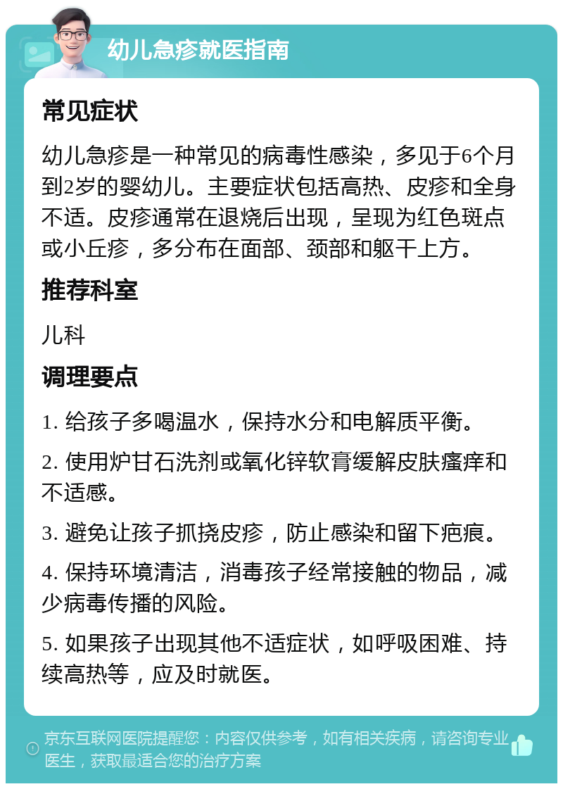 幼儿急疹就医指南 常见症状 幼儿急疹是一种常见的病毒性感染，多见于6个月到2岁的婴幼儿。主要症状包括高热、皮疹和全身不适。皮疹通常在退烧后出现，呈现为红色斑点或小丘疹，多分布在面部、颈部和躯干上方。 推荐科室 儿科 调理要点 1. 给孩子多喝温水，保持水分和电解质平衡。 2. 使用炉甘石洗剂或氧化锌软膏缓解皮肤瘙痒和不适感。 3. 避免让孩子抓挠皮疹，防止感染和留下疤痕。 4. 保持环境清洁，消毒孩子经常接触的物品，减少病毒传播的风险。 5. 如果孩子出现其他不适症状，如呼吸困难、持续高热等，应及时就医。