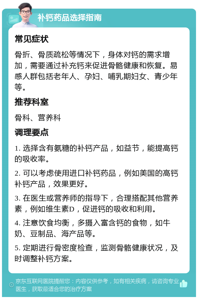 补钙药品选择指南 常见症状 骨折、骨质疏松等情况下，身体对钙的需求增加，需要通过补充钙来促进骨骼健康和恢复。易感人群包括老年人、孕妇、哺乳期妇女、青少年等。 推荐科室 骨科、营养科 调理要点 1. 选择含有氨糖的补钙产品，如益节，能提高钙的吸收率。 2. 可以考虑使用进口补钙药品，例如美国的高钙补钙产品，效果更好。 3. 在医生或营养师的指导下，合理搭配其他营养素，例如维生素D，促进钙的吸收和利用。 4. 注意饮食均衡，多摄入富含钙的食物，如牛奶、豆制品、海产品等。 5. 定期进行骨密度检查，监测骨骼健康状况，及时调整补钙方案。