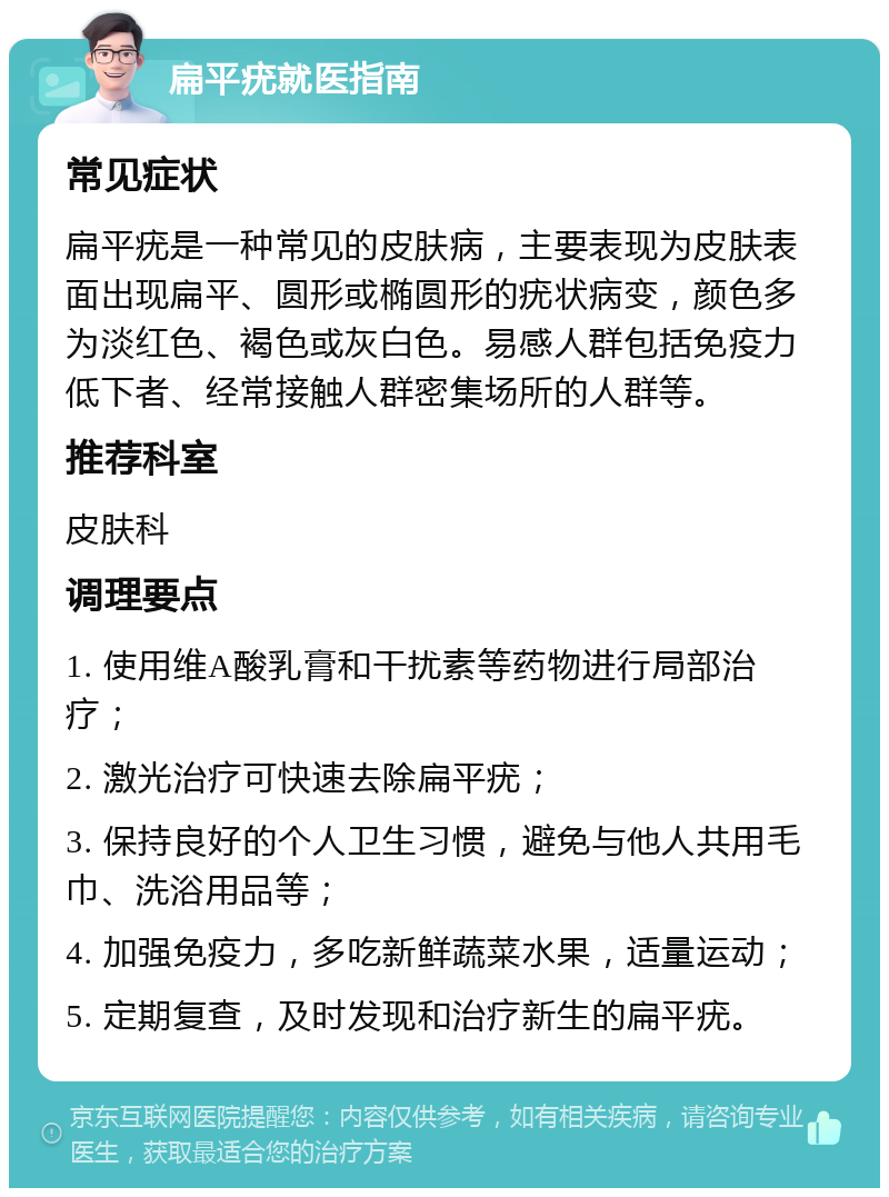 扁平疣就医指南 常见症状 扁平疣是一种常见的皮肤病，主要表现为皮肤表面出现扁平、圆形或椭圆形的疣状病变，颜色多为淡红色、褐色或灰白色。易感人群包括免疫力低下者、经常接触人群密集场所的人群等。 推荐科室 皮肤科 调理要点 1. 使用维A酸乳膏和干扰素等药物进行局部治疗； 2. 激光治疗可快速去除扁平疣； 3. 保持良好的个人卫生习惯，避免与他人共用毛巾、洗浴用品等； 4. 加强免疫力，多吃新鲜蔬菜水果，适量运动； 5. 定期复查，及时发现和治疗新生的扁平疣。