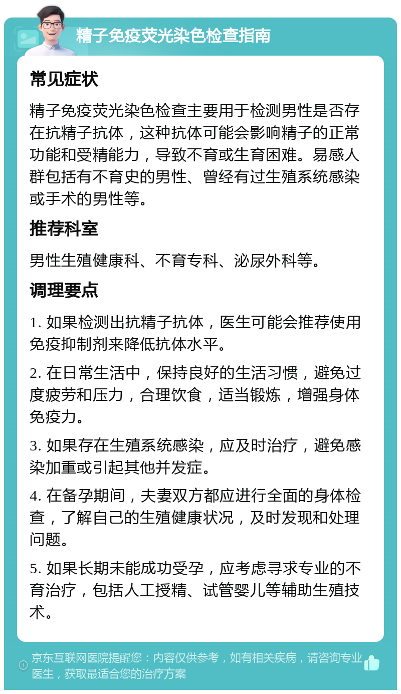 精子免疫荧光染色检查指南 常见症状 精子免疫荧光染色检查主要用于检测男性是否存在抗精子抗体，这种抗体可能会影响精子的正常功能和受精能力，导致不育或生育困难。易感人群包括有不育史的男性、曾经有过生殖系统感染或手术的男性等。 推荐科室 男性生殖健康科、不育专科、泌尿外科等。 调理要点 1. 如果检测出抗精子抗体，医生可能会推荐使用免疫抑制剂来降低抗体水平。 2. 在日常生活中，保持良好的生活习惯，避免过度疲劳和压力，合理饮食，适当锻炼，增强身体免疫力。 3. 如果存在生殖系统感染，应及时治疗，避免感染加重或引起其他并发症。 4. 在备孕期间，夫妻双方都应进行全面的身体检查，了解自己的生殖健康状况，及时发现和处理问题。 5. 如果长期未能成功受孕，应考虑寻求专业的不育治疗，包括人工授精、试管婴儿等辅助生殖技术。