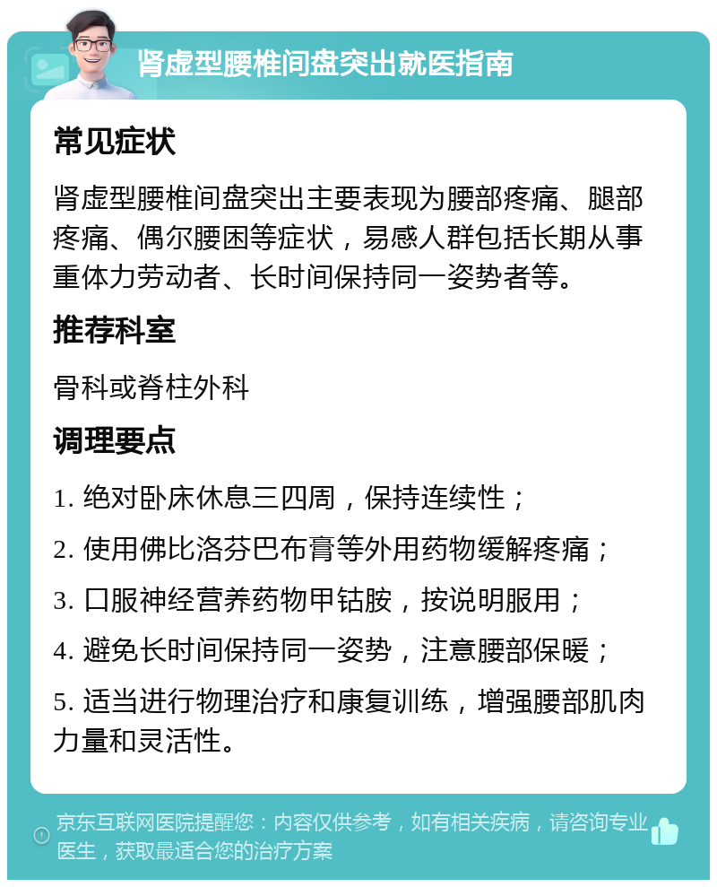 肾虚型腰椎间盘突出就医指南 常见症状 肾虚型腰椎间盘突出主要表现为腰部疼痛、腿部疼痛、偶尔腰困等症状，易感人群包括长期从事重体力劳动者、长时间保持同一姿势者等。 推荐科室 骨科或脊柱外科 调理要点 1. 绝对卧床休息三四周，保持连续性； 2. 使用佛比洛芬巴布膏等外用药物缓解疼痛； 3. 口服神经营养药物甲钴胺，按说明服用； 4. 避免长时间保持同一姿势，注意腰部保暖； 5. 适当进行物理治疗和康复训练，增强腰部肌肉力量和灵活性。