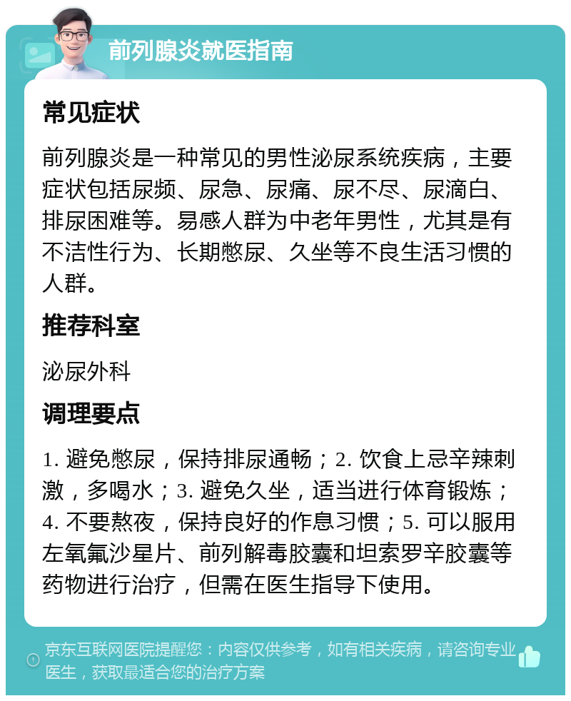 前列腺炎就医指南 常见症状 前列腺炎是一种常见的男性泌尿系统疾病，主要症状包括尿频、尿急、尿痛、尿不尽、尿滴白、排尿困难等。易感人群为中老年男性，尤其是有不洁性行为、长期憋尿、久坐等不良生活习惯的人群。 推荐科室 泌尿外科 调理要点 1. 避免憋尿，保持排尿通畅；2. 饮食上忌辛辣刺激，多喝水；3. 避免久坐，适当进行体育锻炼；4. 不要熬夜，保持良好的作息习惯；5. 可以服用左氧氟沙星片、前列解毒胶囊和坦索罗辛胶囊等药物进行治疗，但需在医生指导下使用。