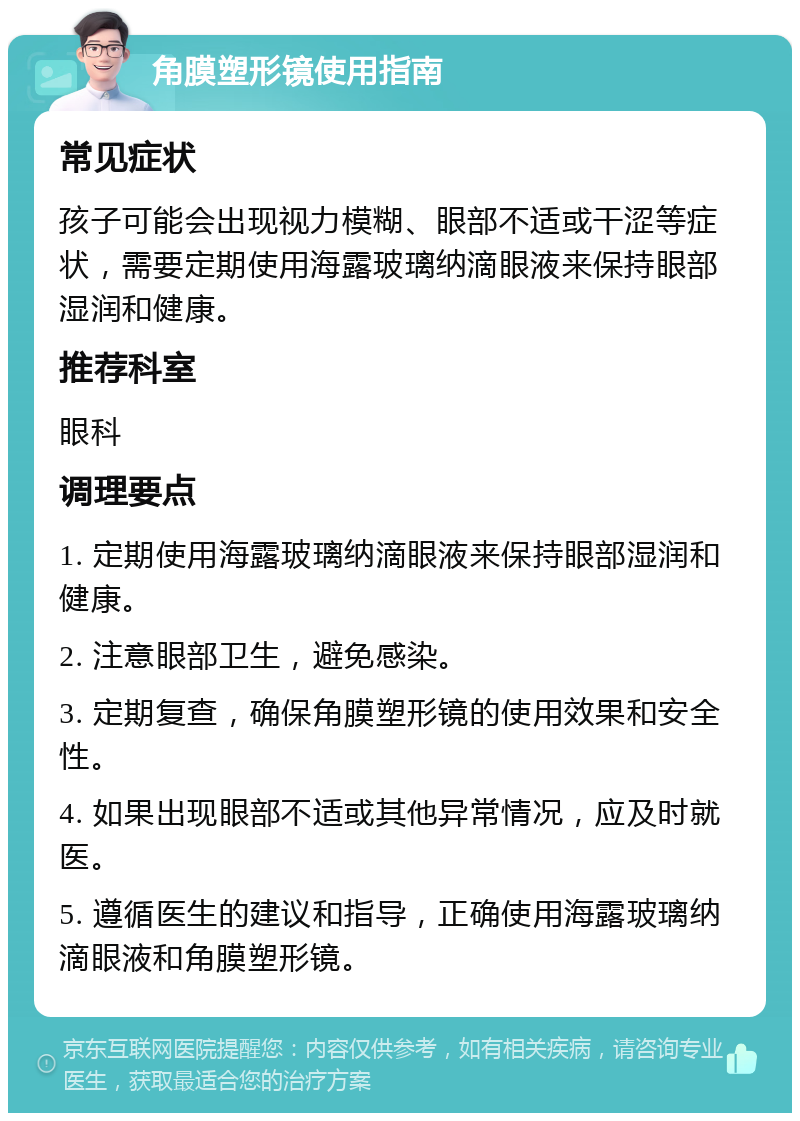 角膜塑形镜使用指南 常见症状 孩子可能会出现视力模糊、眼部不适或干涩等症状，需要定期使用海露玻璃纳滴眼液来保持眼部湿润和健康。 推荐科室 眼科 调理要点 1. 定期使用海露玻璃纳滴眼液来保持眼部湿润和健康。 2. 注意眼部卫生，避免感染。 3. 定期复查，确保角膜塑形镜的使用效果和安全性。 4. 如果出现眼部不适或其他异常情况，应及时就医。 5. 遵循医生的建议和指导，正确使用海露玻璃纳滴眼液和角膜塑形镜。