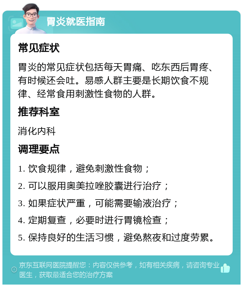 胃炎就医指南 常见症状 胃炎的常见症状包括每天胃痛、吃东西后胃疼、有时候还会吐。易感人群主要是长期饮食不规律、经常食用刺激性食物的人群。 推荐科室 消化内科 调理要点 1. 饮食规律，避免刺激性食物； 2. 可以服用奥美拉唑胶囊进行治疗； 3. 如果症状严重，可能需要输液治疗； 4. 定期复查，必要时进行胃镜检查； 5. 保持良好的生活习惯，避免熬夜和过度劳累。