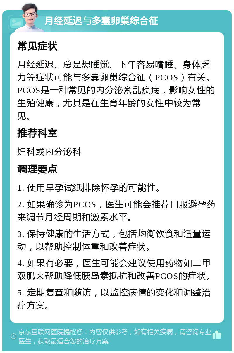 月经延迟与多囊卵巢综合征 常见症状 月经延迟、总是想睡觉、下午容易嗜睡、身体乏力等症状可能与多囊卵巢综合征（PCOS）有关。PCOS是一种常见的内分泌紊乱疾病，影响女性的生殖健康，尤其是在生育年龄的女性中较为常见。 推荐科室 妇科或内分泌科 调理要点 1. 使用早孕试纸排除怀孕的可能性。 2. 如果确诊为PCOS，医生可能会推荐口服避孕药来调节月经周期和激素水平。 3. 保持健康的生活方式，包括均衡饮食和适量运动，以帮助控制体重和改善症状。 4. 如果有必要，医生可能会建议使用药物如二甲双胍来帮助降低胰岛素抵抗和改善PCOS的症状。 5. 定期复查和随访，以监控病情的变化和调整治疗方案。