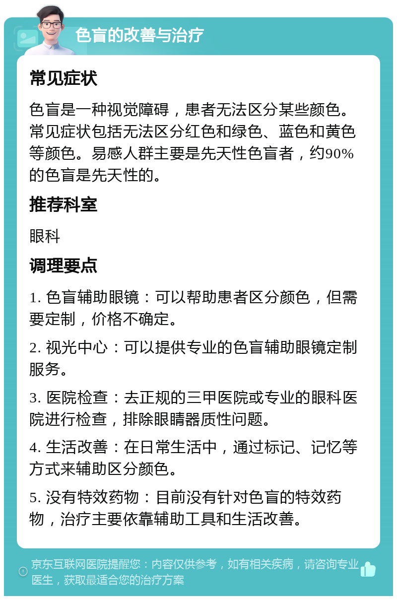 色盲的改善与治疗 常见症状 色盲是一种视觉障碍，患者无法区分某些颜色。常见症状包括无法区分红色和绿色、蓝色和黄色等颜色。易感人群主要是先天性色盲者，约90%的色盲是先天性的。 推荐科室 眼科 调理要点 1. 色盲辅助眼镜：可以帮助患者区分颜色，但需要定制，价格不确定。 2. 视光中心：可以提供专业的色盲辅助眼镜定制服务。 3. 医院检查：去正规的三甲医院或专业的眼科医院进行检查，排除眼睛器质性问题。 4. 生活改善：在日常生活中，通过标记、记忆等方式来辅助区分颜色。 5. 没有特效药物：目前没有针对色盲的特效药物，治疗主要依靠辅助工具和生活改善。