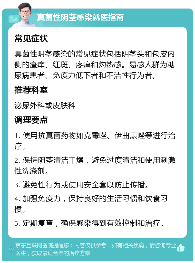 真菌性阴茎感染就医指南 常见症状 真菌性阴茎感染的常见症状包括阴茎头和包皮内侧的瘙痒、红斑、疼痛和灼热感。易感人群为糖尿病患者、免疫力低下者和不洁性行为者。 推荐科室 泌尿外科或皮肤科 调理要点 1. 使用抗真菌药物如克霉唑、伊曲康唑等进行治疗。 2. 保持阴茎清洁干燥，避免过度清洁和使用刺激性洗涤剂。 3. 避免性行为或使用安全套以防止传播。 4. 加强免疫力，保持良好的生活习惯和饮食习惯。 5. 定期复查，确保感染得到有效控制和治疗。