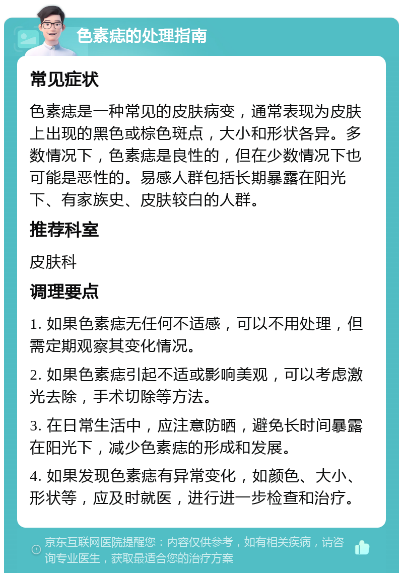 色素痣的处理指南 常见症状 色素痣是一种常见的皮肤病变，通常表现为皮肤上出现的黑色或棕色斑点，大小和形状各异。多数情况下，色素痣是良性的，但在少数情况下也可能是恶性的。易感人群包括长期暴露在阳光下、有家族史、皮肤较白的人群。 推荐科室 皮肤科 调理要点 1. 如果色素痣无任何不适感，可以不用处理，但需定期观察其变化情况。 2. 如果色素痣引起不适或影响美观，可以考虑激光去除，手术切除等方法。 3. 在日常生活中，应注意防晒，避免长时间暴露在阳光下，减少色素痣的形成和发展。 4. 如果发现色素痣有异常变化，如颜色、大小、形状等，应及时就医，进行进一步检查和治疗。