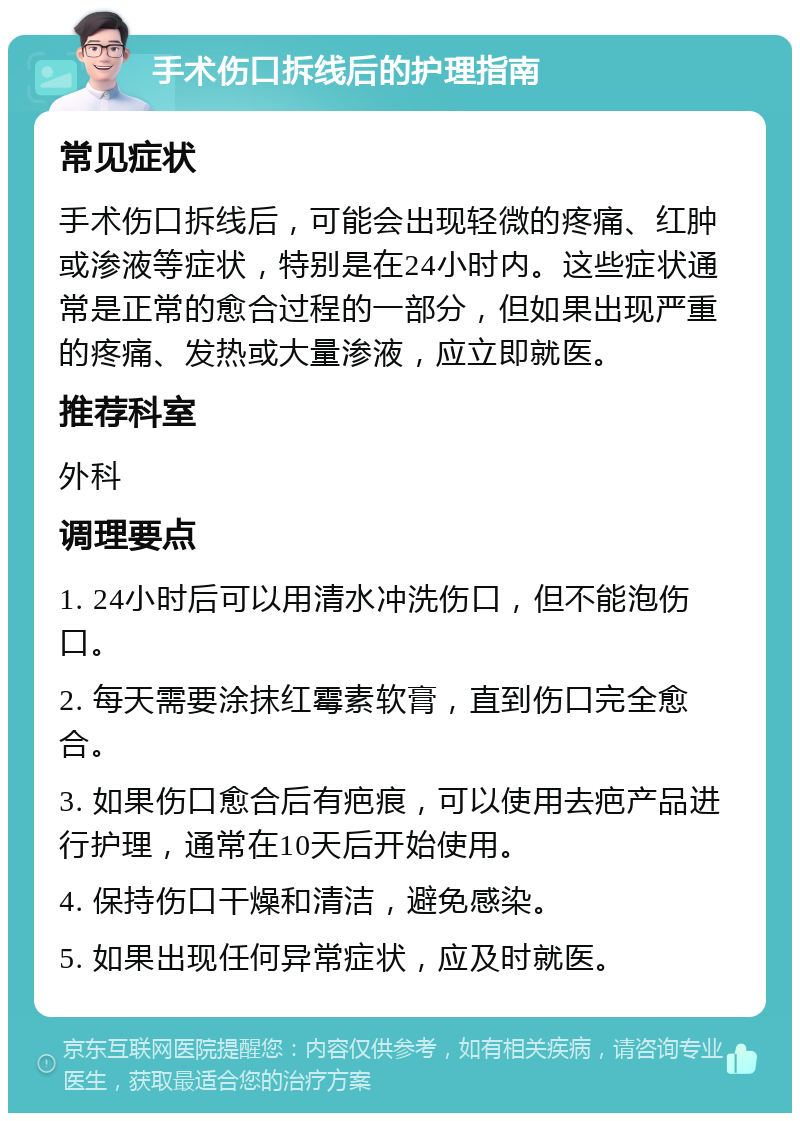 手术伤口拆线后的护理指南 常见症状 手术伤口拆线后，可能会出现轻微的疼痛、红肿或渗液等症状，特别是在24小时内。这些症状通常是正常的愈合过程的一部分，但如果出现严重的疼痛、发热或大量渗液，应立即就医。 推荐科室 外科 调理要点 1. 24小时后可以用清水冲洗伤口，但不能泡伤口。 2. 每天需要涂抹红霉素软膏，直到伤口完全愈合。 3. 如果伤口愈合后有疤痕，可以使用去疤产品进行护理，通常在10天后开始使用。 4. 保持伤口干燥和清洁，避免感染。 5. 如果出现任何异常症状，应及时就医。