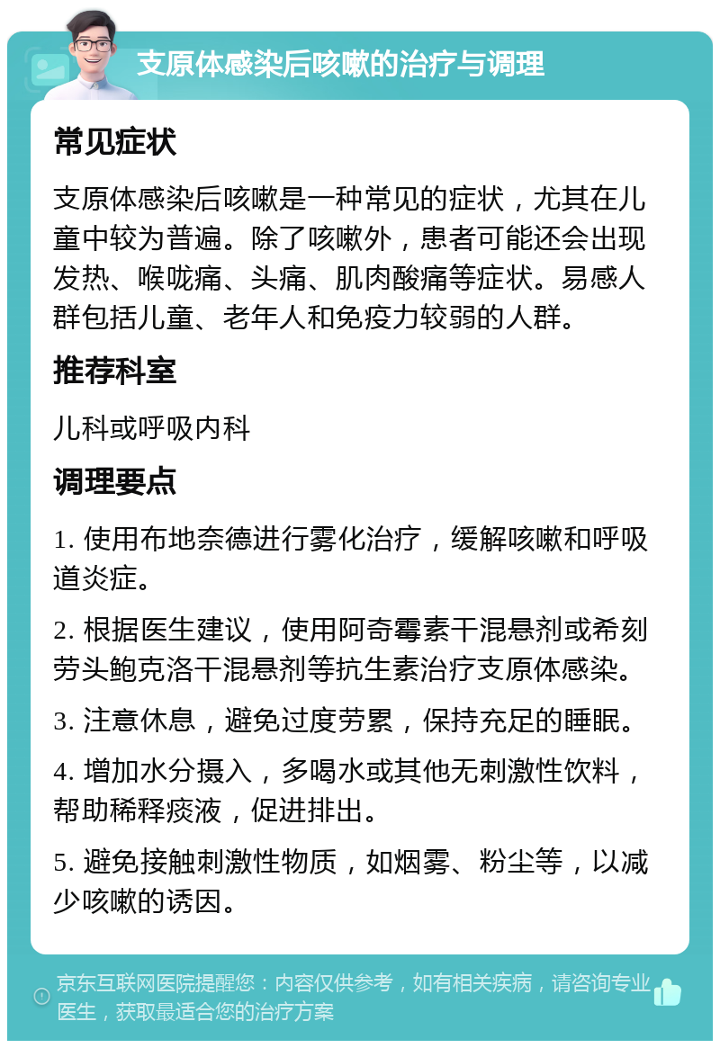 支原体感染后咳嗽的治疗与调理 常见症状 支原体感染后咳嗽是一种常见的症状，尤其在儿童中较为普遍。除了咳嗽外，患者可能还会出现发热、喉咙痛、头痛、肌肉酸痛等症状。易感人群包括儿童、老年人和免疫力较弱的人群。 推荐科室 儿科或呼吸内科 调理要点 1. 使用布地奈德进行雾化治疗，缓解咳嗽和呼吸道炎症。 2. 根据医生建议，使用阿奇霉素干混悬剂或希刻劳头鲍克洛干混悬剂等抗生素治疗支原体感染。 3. 注意休息，避免过度劳累，保持充足的睡眠。 4. 增加水分摄入，多喝水或其他无刺激性饮料，帮助稀释痰液，促进排出。 5. 避免接触刺激性物质，如烟雾、粉尘等，以减少咳嗽的诱因。