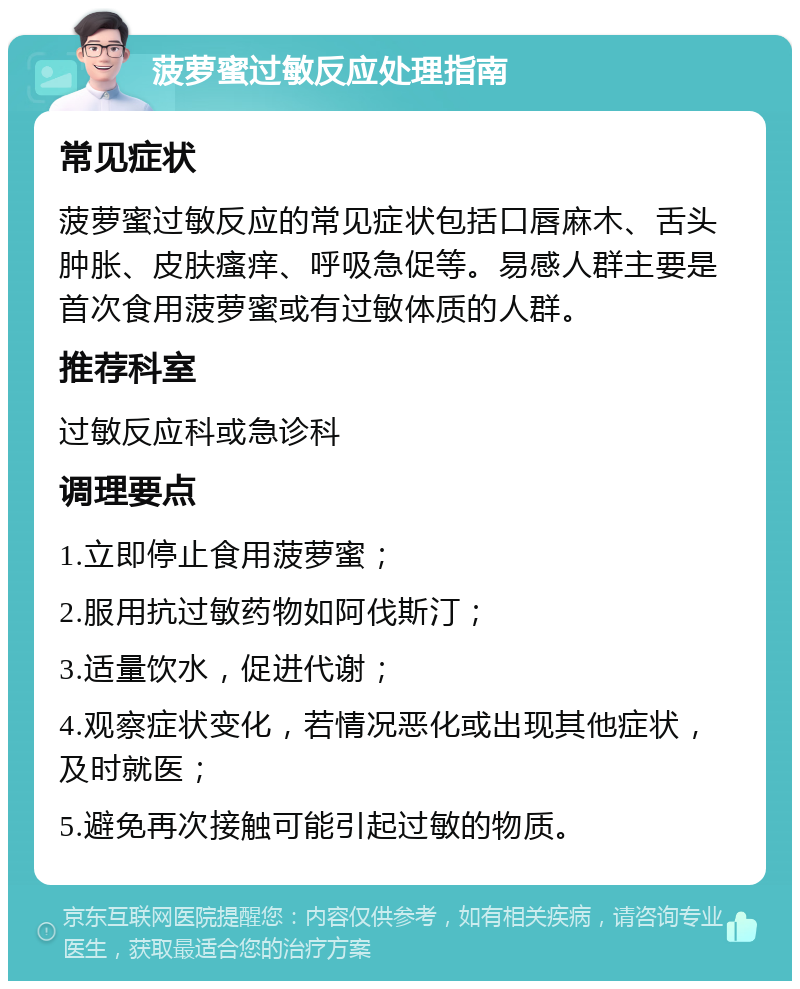 菠萝蜜过敏反应处理指南 常见症状 菠萝蜜过敏反应的常见症状包括口唇麻木、舌头肿胀、皮肤瘙痒、呼吸急促等。易感人群主要是首次食用菠萝蜜或有过敏体质的人群。 推荐科室 过敏反应科或急诊科 调理要点 1.立即停止食用菠萝蜜； 2.服用抗过敏药物如阿伐斯汀； 3.适量饮水，促进代谢； 4.观察症状变化，若情况恶化或出现其他症状，及时就医； 5.避免再次接触可能引起过敏的物质。