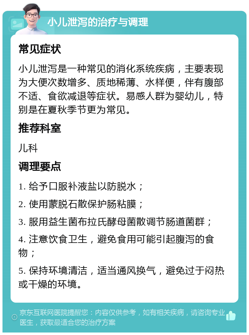 小儿泄泻的治疗与调理 常见症状 小儿泄泻是一种常见的消化系统疾病，主要表现为大便次数增多、质地稀薄、水样便，伴有腹部不适、食欲减退等症状。易感人群为婴幼儿，特别是在夏秋季节更为常见。 推荐科室 儿科 调理要点 1. 给予口服补液盐以防脱水； 2. 使用蒙脱石散保护肠粘膜； 3. 服用益生菌布拉氏酵母菌散调节肠道菌群； 4. 注意饮食卫生，避免食用可能引起腹泻的食物； 5. 保持环境清洁，适当通风换气，避免过于闷热或干燥的环境。