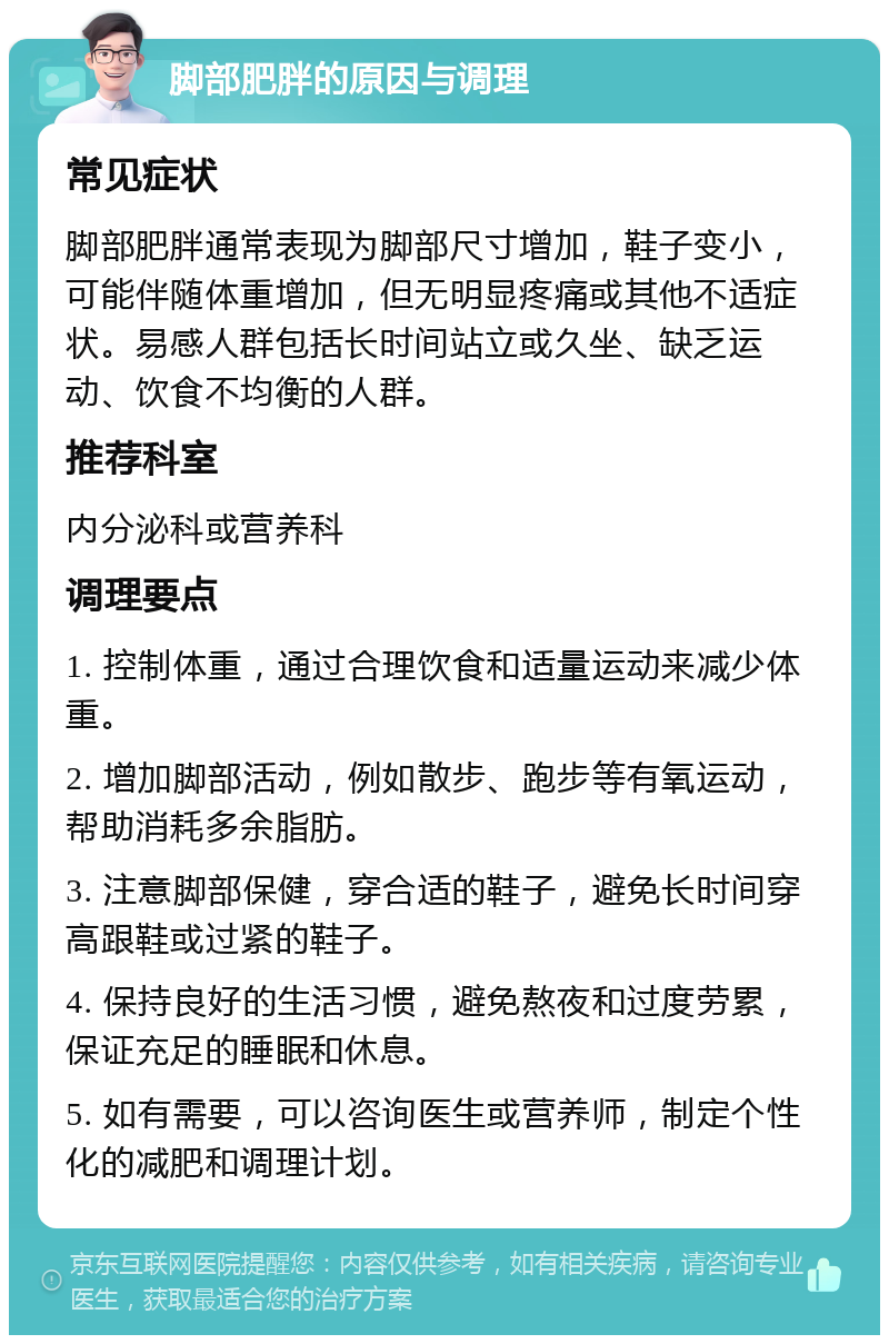 脚部肥胖的原因与调理 常见症状 脚部肥胖通常表现为脚部尺寸增加，鞋子变小，可能伴随体重增加，但无明显疼痛或其他不适症状。易感人群包括长时间站立或久坐、缺乏运动、饮食不均衡的人群。 推荐科室 内分泌科或营养科 调理要点 1. 控制体重，通过合理饮食和适量运动来减少体重。 2. 增加脚部活动，例如散步、跑步等有氧运动，帮助消耗多余脂肪。 3. 注意脚部保健，穿合适的鞋子，避免长时间穿高跟鞋或过紧的鞋子。 4. 保持良好的生活习惯，避免熬夜和过度劳累，保证充足的睡眠和休息。 5. 如有需要，可以咨询医生或营养师，制定个性化的减肥和调理计划。