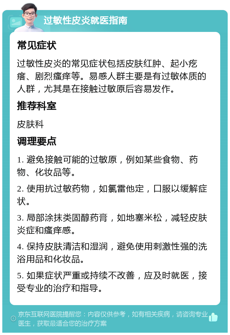 过敏性皮炎就医指南 常见症状 过敏性皮炎的常见症状包括皮肤红肿、起小疙瘩、剧烈瘙痒等。易感人群主要是有过敏体质的人群，尤其是在接触过敏原后容易发作。 推荐科室 皮肤科 调理要点 1. 避免接触可能的过敏原，例如某些食物、药物、化妆品等。 2. 使用抗过敏药物，如氯雷他定，口服以缓解症状。 3. 局部涂抹类固醇药膏，如地塞米松，减轻皮肤炎症和瘙痒感。 4. 保持皮肤清洁和湿润，避免使用刺激性强的洗浴用品和化妆品。 5. 如果症状严重或持续不改善，应及时就医，接受专业的治疗和指导。