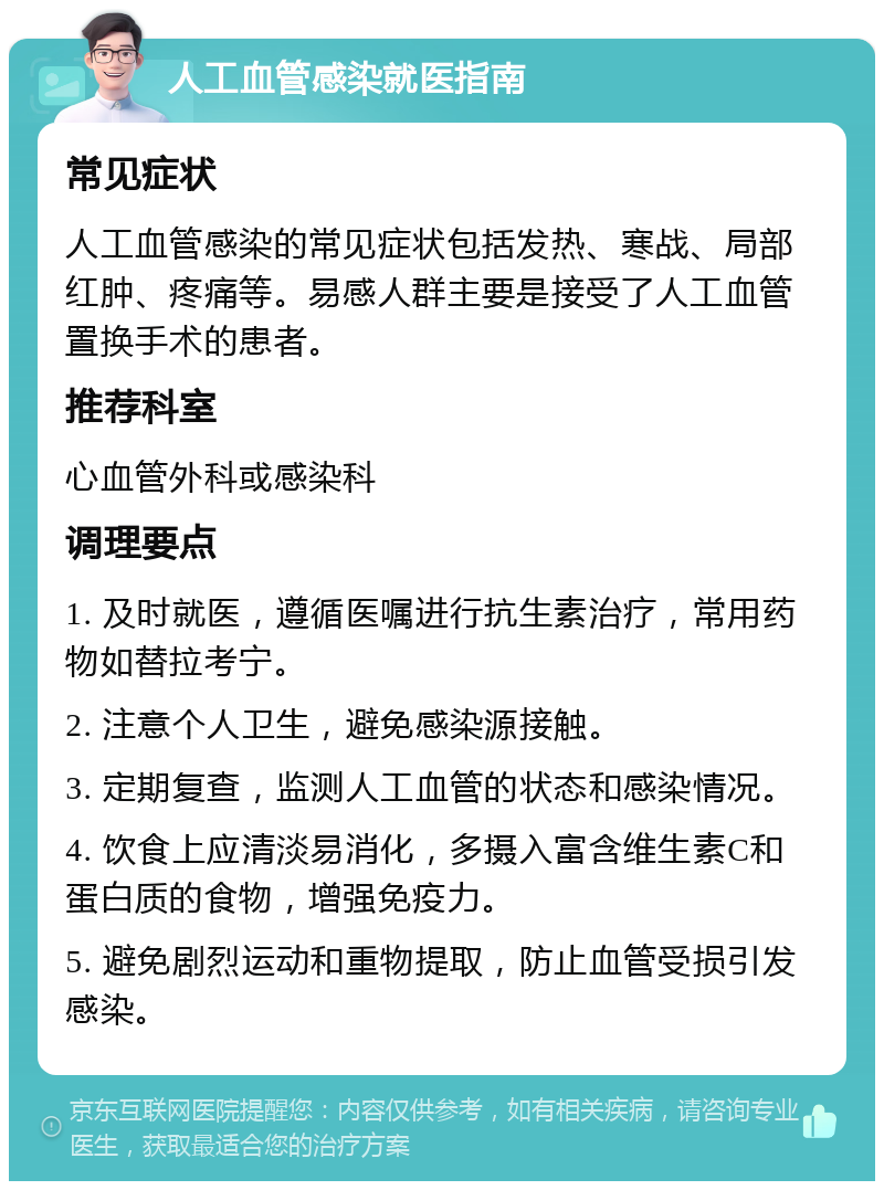 人工血管感染就医指南 常见症状 人工血管感染的常见症状包括发热、寒战、局部红肿、疼痛等。易感人群主要是接受了人工血管置换手术的患者。 推荐科室 心血管外科或感染科 调理要点 1. 及时就医，遵循医嘱进行抗生素治疗，常用药物如替拉考宁。 2. 注意个人卫生，避免感染源接触。 3. 定期复查，监测人工血管的状态和感染情况。 4. 饮食上应清淡易消化，多摄入富含维生素C和蛋白质的食物，增强免疫力。 5. 避免剧烈运动和重物提取，防止血管受损引发感染。