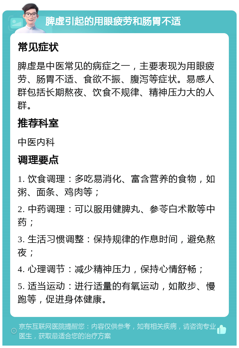 脾虚引起的用眼疲劳和肠胃不适 常见症状 脾虚是中医常见的病症之一，主要表现为用眼疲劳、肠胃不适、食欲不振、腹泻等症状。易感人群包括长期熬夜、饮食不规律、精神压力大的人群。 推荐科室 中医内科 调理要点 1. 饮食调理：多吃易消化、富含营养的食物，如粥、面条、鸡肉等； 2. 中药调理：可以服用健脾丸、参苓白术散等中药； 3. 生活习惯调整：保持规律的作息时间，避免熬夜； 4. 心理调节：减少精神压力，保持心情舒畅； 5. 适当运动：进行适量的有氧运动，如散步、慢跑等，促进身体健康。