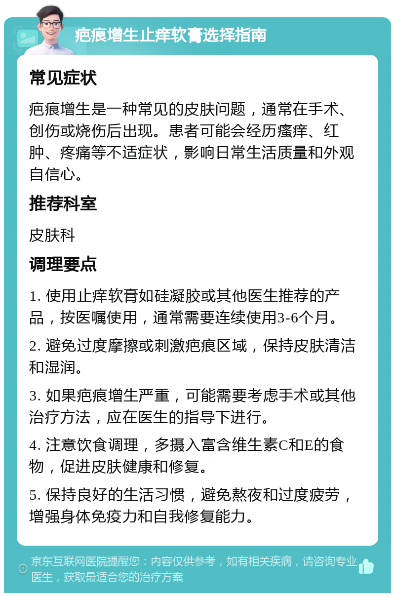 疤痕增生止痒软膏选择指南 常见症状 疤痕增生是一种常见的皮肤问题，通常在手术、创伤或烧伤后出现。患者可能会经历瘙痒、红肿、疼痛等不适症状，影响日常生活质量和外观自信心。 推荐科室 皮肤科 调理要点 1. 使用止痒软膏如硅凝胶或其他医生推荐的产品，按医嘱使用，通常需要连续使用3-6个月。 2. 避免过度摩擦或刺激疤痕区域，保持皮肤清洁和湿润。 3. 如果疤痕增生严重，可能需要考虑手术或其他治疗方法，应在医生的指导下进行。 4. 注意饮食调理，多摄入富含维生素C和E的食物，促进皮肤健康和修复。 5. 保持良好的生活习惯，避免熬夜和过度疲劳，增强身体免疫力和自我修复能力。