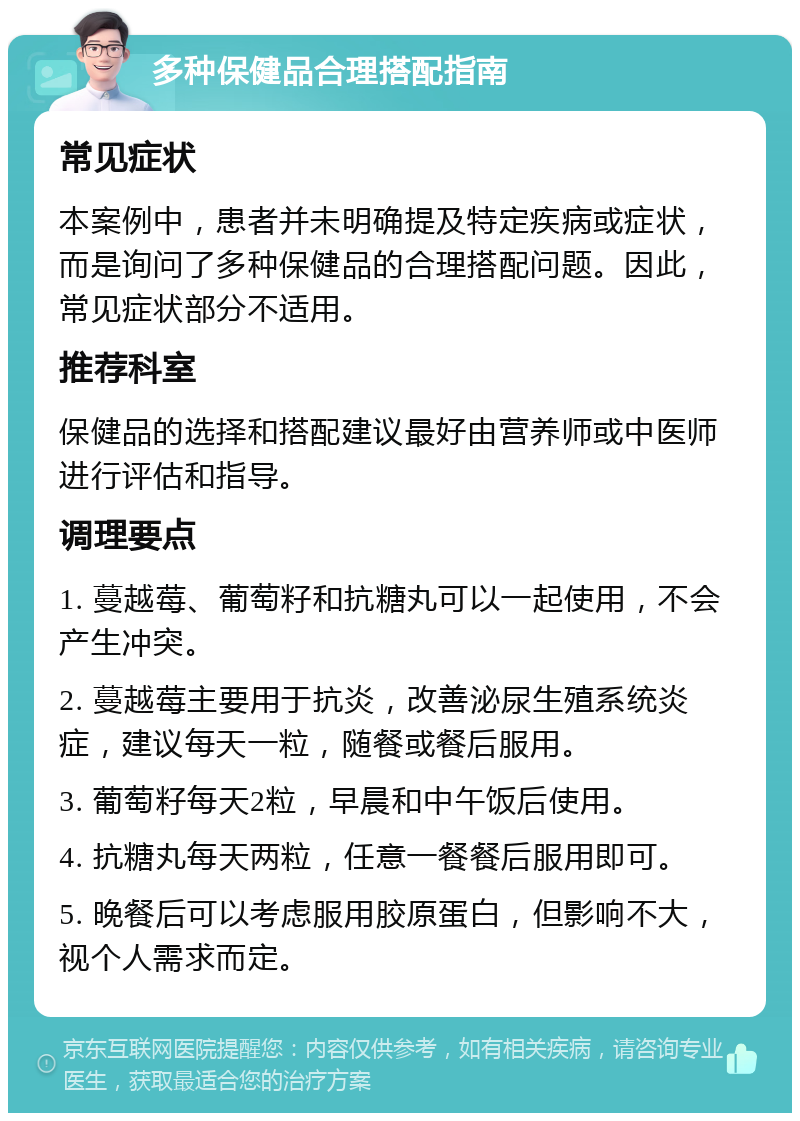 多种保健品合理搭配指南 常见症状 本案例中，患者并未明确提及特定疾病或症状，而是询问了多种保健品的合理搭配问题。因此，常见症状部分不适用。 推荐科室 保健品的选择和搭配建议最好由营养师或中医师进行评估和指导。 调理要点 1. 蔓越莓、葡萄籽和抗糖丸可以一起使用，不会产生冲突。 2. 蔓越莓主要用于抗炎，改善泌尿生殖系统炎症，建议每天一粒，随餐或餐后服用。 3. 葡萄籽每天2粒，早晨和中午饭后使用。 4. 抗糖丸每天两粒，任意一餐餐后服用即可。 5. 晚餐后可以考虑服用胶原蛋白，但影响不大，视个人需求而定。