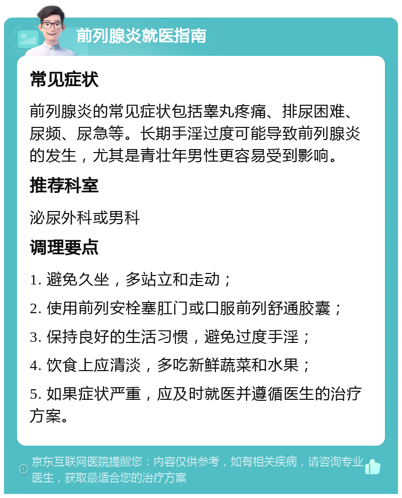 前列腺炎就医指南 常见症状 前列腺炎的常见症状包括睾丸疼痛、排尿困难、尿频、尿急等。长期手淫过度可能导致前列腺炎的发生，尤其是青壮年男性更容易受到影响。 推荐科室 泌尿外科或男科 调理要点 1. 避免久坐，多站立和走动； 2. 使用前列安栓塞肛门或口服前列舒通胶囊； 3. 保持良好的生活习惯，避免过度手淫； 4. 饮食上应清淡，多吃新鲜蔬菜和水果； 5. 如果症状严重，应及时就医并遵循医生的治疗方案。