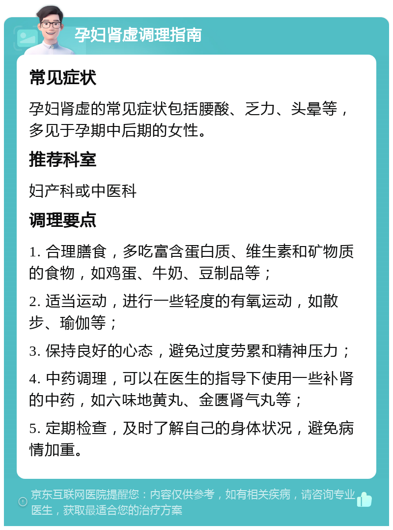 孕妇肾虚调理指南 常见症状 孕妇肾虚的常见症状包括腰酸、乏力、头晕等，多见于孕期中后期的女性。 推荐科室 妇产科或中医科 调理要点 1. 合理膳食，多吃富含蛋白质、维生素和矿物质的食物，如鸡蛋、牛奶、豆制品等； 2. 适当运动，进行一些轻度的有氧运动，如散步、瑜伽等； 3. 保持良好的心态，避免过度劳累和精神压力； 4. 中药调理，可以在医生的指导下使用一些补肾的中药，如六味地黄丸、金匮肾气丸等； 5. 定期检查，及时了解自己的身体状况，避免病情加重。