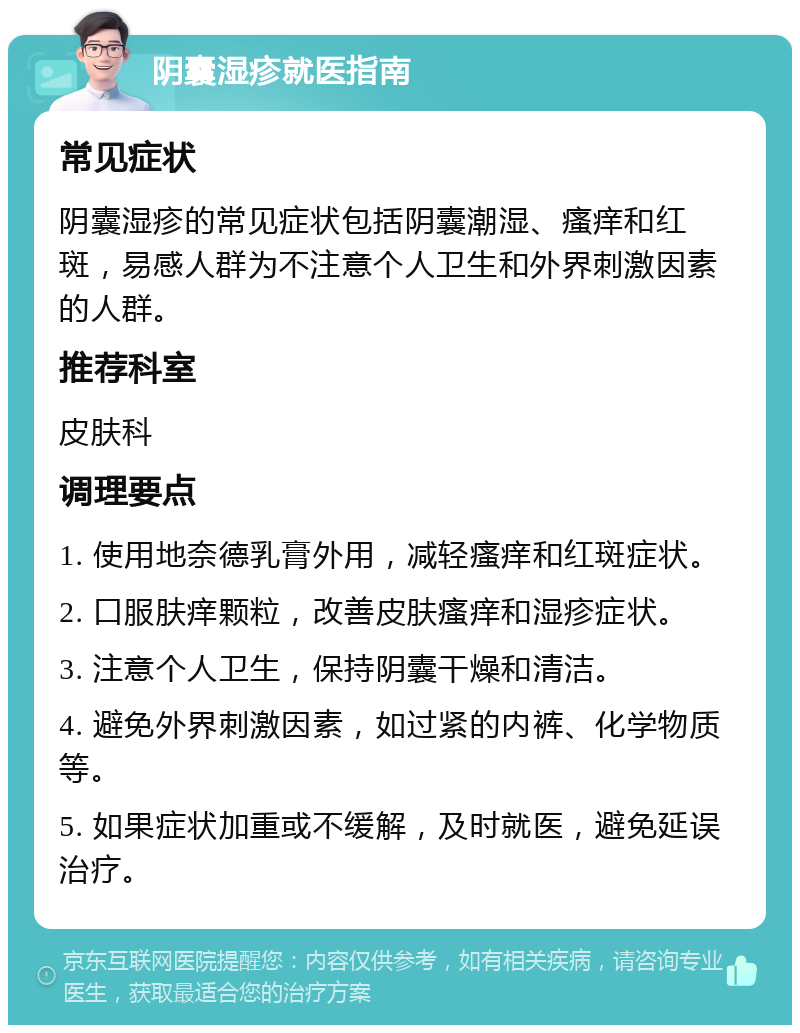 阴囊湿疹就医指南 常见症状 阴囊湿疹的常见症状包括阴囊潮湿、瘙痒和红斑，易感人群为不注意个人卫生和外界刺激因素的人群。 推荐科室 皮肤科 调理要点 1. 使用地奈德乳膏外用，减轻瘙痒和红斑症状。 2. 口服肤痒颗粒，改善皮肤瘙痒和湿疹症状。 3. 注意个人卫生，保持阴囊干燥和清洁。 4. 避免外界刺激因素，如过紧的内裤、化学物质等。 5. 如果症状加重或不缓解，及时就医，避免延误治疗。