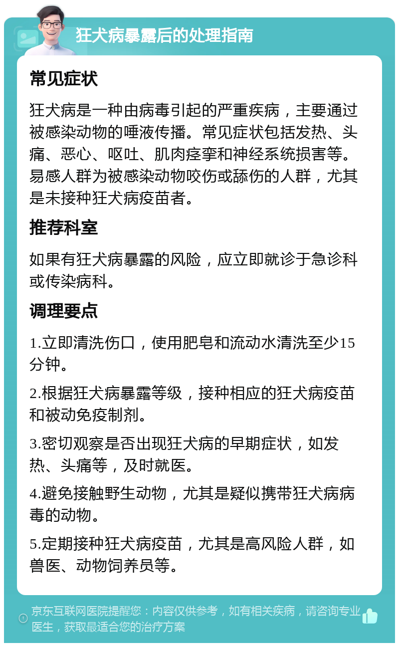 狂犬病暴露后的处理指南 常见症状 狂犬病是一种由病毒引起的严重疾病，主要通过被感染动物的唾液传播。常见症状包括发热、头痛、恶心、呕吐、肌肉痉挛和神经系统损害等。易感人群为被感染动物咬伤或舔伤的人群，尤其是未接种狂犬病疫苗者。 推荐科室 如果有狂犬病暴露的风险，应立即就诊于急诊科或传染病科。 调理要点 1.立即清洗伤口，使用肥皂和流动水清洗至少15分钟。 2.根据狂犬病暴露等级，接种相应的狂犬病疫苗和被动免疫制剂。 3.密切观察是否出现狂犬病的早期症状，如发热、头痛等，及时就医。 4.避免接触野生动物，尤其是疑似携带狂犬病病毒的动物。 5.定期接种狂犬病疫苗，尤其是高风险人群，如兽医、动物饲养员等。