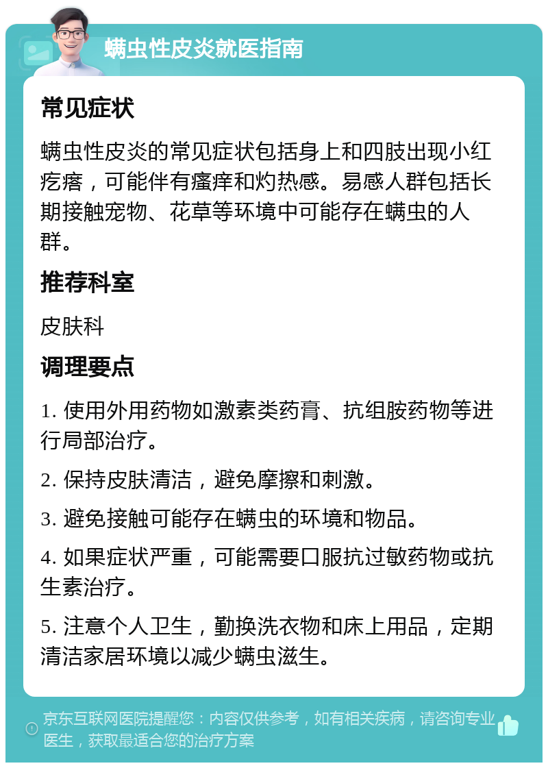 螨虫性皮炎就医指南 常见症状 螨虫性皮炎的常见症状包括身上和四肢出现小红疙瘩，可能伴有瘙痒和灼热感。易感人群包括长期接触宠物、花草等环境中可能存在螨虫的人群。 推荐科室 皮肤科 调理要点 1. 使用外用药物如激素类药膏、抗组胺药物等进行局部治疗。 2. 保持皮肤清洁，避免摩擦和刺激。 3. 避免接触可能存在螨虫的环境和物品。 4. 如果症状严重，可能需要口服抗过敏药物或抗生素治疗。 5. 注意个人卫生，勤换洗衣物和床上用品，定期清洁家居环境以减少螨虫滋生。