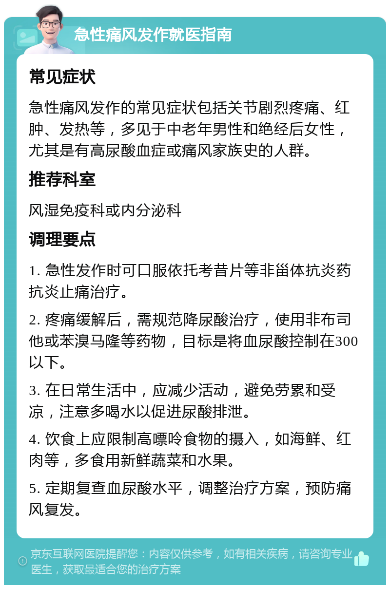 急性痛风发作就医指南 常见症状 急性痛风发作的常见症状包括关节剧烈疼痛、红肿、发热等，多见于中老年男性和绝经后女性，尤其是有高尿酸血症或痛风家族史的人群。 推荐科室 风湿免疫科或内分泌科 调理要点 1. 急性发作时可口服依托考昔片等非甾体抗炎药抗炎止痛治疗。 2. 疼痛缓解后，需规范降尿酸治疗，使用非布司他或苯溴马隆等药物，目标是将血尿酸控制在300以下。 3. 在日常生活中，应减少活动，避免劳累和受凉，注意多喝水以促进尿酸排泄。 4. 饮食上应限制高嘌呤食物的摄入，如海鲜、红肉等，多食用新鲜蔬菜和水果。 5. 定期复查血尿酸水平，调整治疗方案，预防痛风复发。