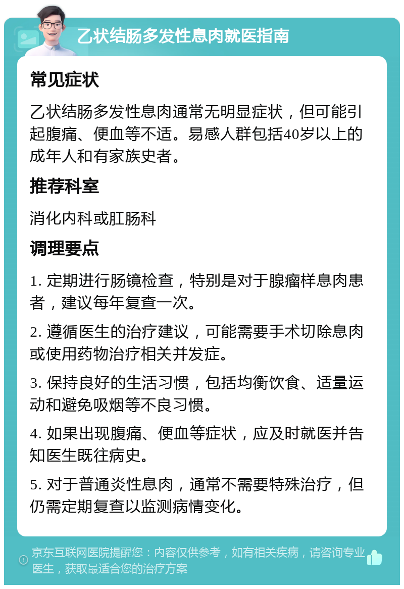 乙状结肠多发性息肉就医指南 常见症状 乙状结肠多发性息肉通常无明显症状，但可能引起腹痛、便血等不适。易感人群包括40岁以上的成年人和有家族史者。 推荐科室 消化内科或肛肠科 调理要点 1. 定期进行肠镜检查，特别是对于腺瘤样息肉患者，建议每年复查一次。 2. 遵循医生的治疗建议，可能需要手术切除息肉或使用药物治疗相关并发症。 3. 保持良好的生活习惯，包括均衡饮食、适量运动和避免吸烟等不良习惯。 4. 如果出现腹痛、便血等症状，应及时就医并告知医生既往病史。 5. 对于普通炎性息肉，通常不需要特殊治疗，但仍需定期复查以监测病情变化。