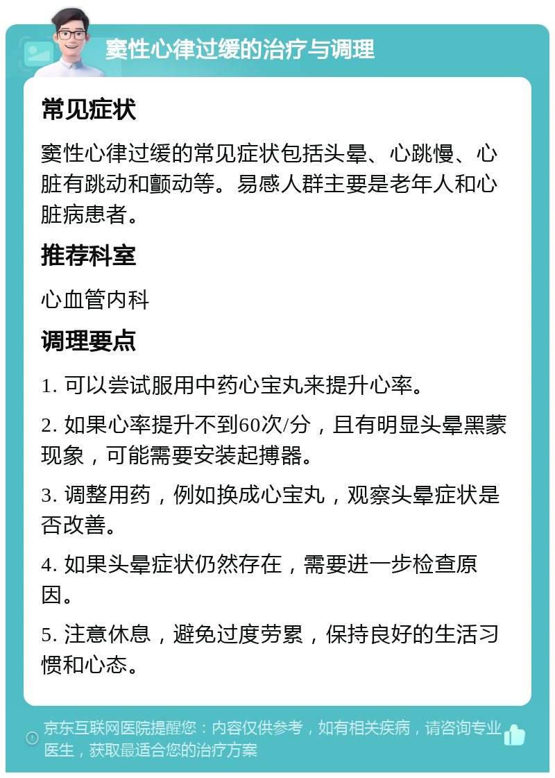 窦性心律过缓的治疗与调理 常见症状 窦性心律过缓的常见症状包括头晕、心跳慢、心脏有跳动和颤动等。易感人群主要是老年人和心脏病患者。 推荐科室 心血管内科 调理要点 1. 可以尝试服用中药心宝丸来提升心率。 2. 如果心率提升不到60次/分，且有明显头晕黑蒙现象，可能需要安装起搏器。 3. 调整用药，例如换成心宝丸，观察头晕症状是否改善。 4. 如果头晕症状仍然存在，需要进一步检查原因。 5. 注意休息，避免过度劳累，保持良好的生活习惯和心态。