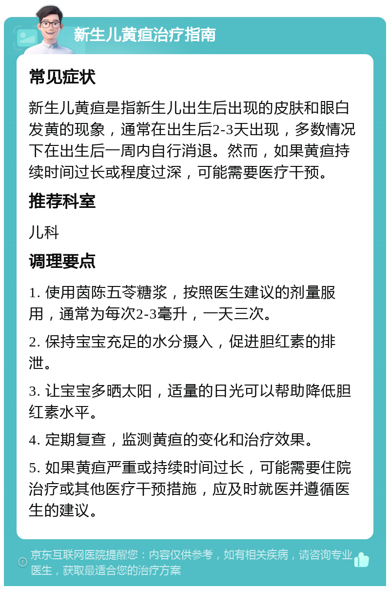 新生儿黄疸治疗指南 常见症状 新生儿黄疸是指新生儿出生后出现的皮肤和眼白发黄的现象，通常在出生后2-3天出现，多数情况下在出生后一周内自行消退。然而，如果黄疸持续时间过长或程度过深，可能需要医疗干预。 推荐科室 儿科 调理要点 1. 使用茵陈五苓糖浆，按照医生建议的剂量服用，通常为每次2-3毫升，一天三次。 2. 保持宝宝充足的水分摄入，促进胆红素的排泄。 3. 让宝宝多晒太阳，适量的日光可以帮助降低胆红素水平。 4. 定期复查，监测黄疸的变化和治疗效果。 5. 如果黄疸严重或持续时间过长，可能需要住院治疗或其他医疗干预措施，应及时就医并遵循医生的建议。