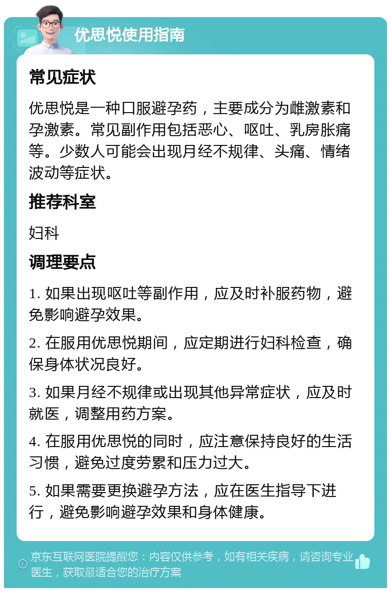 优思悦使用指南 常见症状 优思悦是一种口服避孕药，主要成分为雌激素和孕激素。常见副作用包括恶心、呕吐、乳房胀痛等。少数人可能会出现月经不规律、头痛、情绪波动等症状。 推荐科室 妇科 调理要点 1. 如果出现呕吐等副作用，应及时补服药物，避免影响避孕效果。 2. 在服用优思悦期间，应定期进行妇科检查，确保身体状况良好。 3. 如果月经不规律或出现其他异常症状，应及时就医，调整用药方案。 4. 在服用优思悦的同时，应注意保持良好的生活习惯，避免过度劳累和压力过大。 5. 如果需要更换避孕方法，应在医生指导下进行，避免影响避孕效果和身体健康。