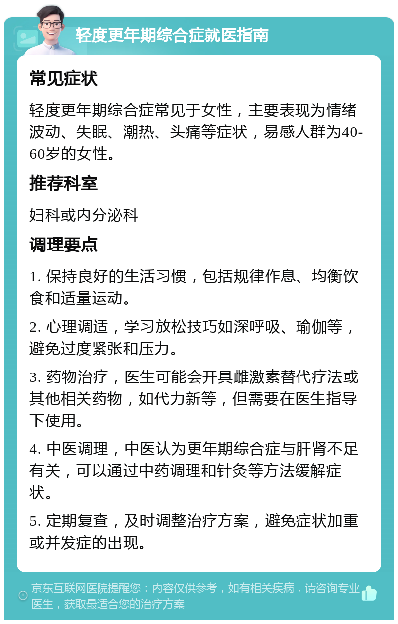 轻度更年期综合症就医指南 常见症状 轻度更年期综合症常见于女性，主要表现为情绪波动、失眠、潮热、头痛等症状，易感人群为40-60岁的女性。 推荐科室 妇科或内分泌科 调理要点 1. 保持良好的生活习惯，包括规律作息、均衡饮食和适量运动。 2. 心理调适，学习放松技巧如深呼吸、瑜伽等，避免过度紧张和压力。 3. 药物治疗，医生可能会开具雌激素替代疗法或其他相关药物，如代力新等，但需要在医生指导下使用。 4. 中医调理，中医认为更年期综合症与肝肾不足有关，可以通过中药调理和针灸等方法缓解症状。 5. 定期复查，及时调整治疗方案，避免症状加重或并发症的出现。