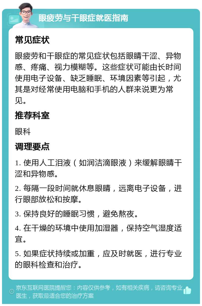 眼疲劳与干眼症就医指南 常见症状 眼疲劳和干眼症的常见症状包括眼睛干涩、异物感、疼痛、视力模糊等。这些症状可能由长时间使用电子设备、缺乏睡眠、环境因素等引起，尤其是对经常使用电脑和手机的人群来说更为常见。 推荐科室 眼科 调理要点 1. 使用人工泪液（如润洁滴眼液）来缓解眼睛干涩和异物感。 2. 每隔一段时间就休息眼睛，远离电子设备，进行眼部放松和按摩。 3. 保持良好的睡眠习惯，避免熬夜。 4. 在干燥的环境中使用加湿器，保持空气湿度适宜。 5. 如果症状持续或加重，应及时就医，进行专业的眼科检查和治疗。