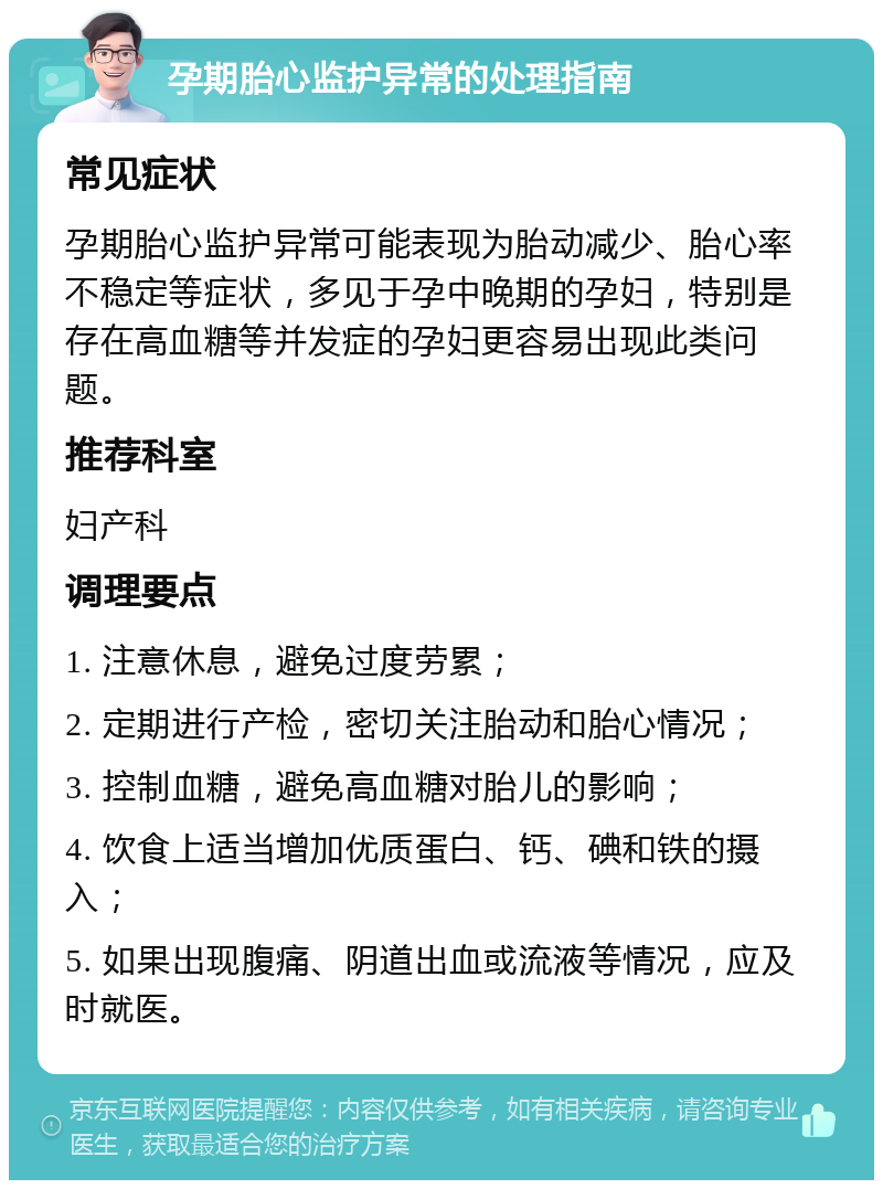 孕期胎心监护异常的处理指南 常见症状 孕期胎心监护异常可能表现为胎动减少、胎心率不稳定等症状，多见于孕中晚期的孕妇，特别是存在高血糖等并发症的孕妇更容易出现此类问题。 推荐科室 妇产科 调理要点 1. 注意休息，避免过度劳累； 2. 定期进行产检，密切关注胎动和胎心情况； 3. 控制血糖，避免高血糖对胎儿的影响； 4. 饮食上适当增加优质蛋白、钙、碘和铁的摄入； 5. 如果出现腹痛、阴道出血或流液等情况，应及时就医。