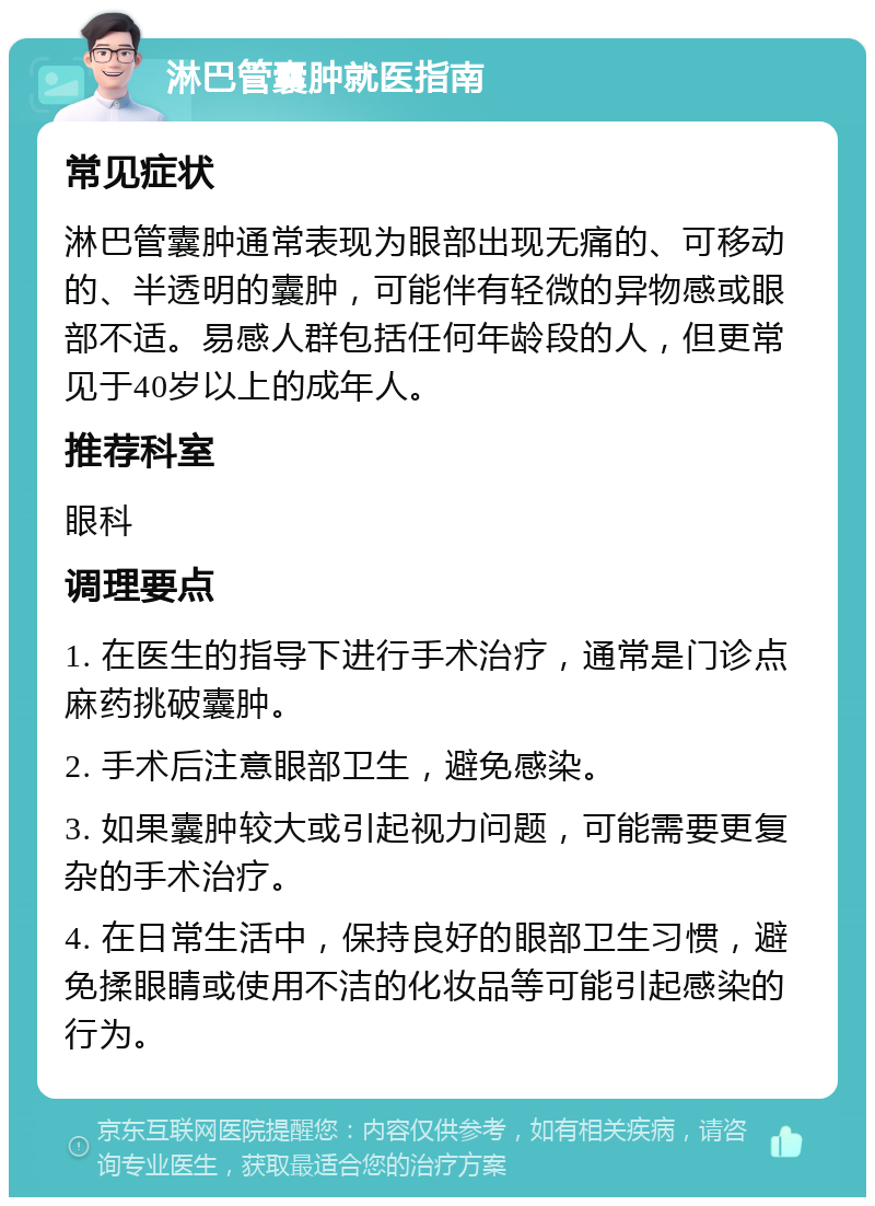 淋巴管囊肿就医指南 常见症状 淋巴管囊肿通常表现为眼部出现无痛的、可移动的、半透明的囊肿，可能伴有轻微的异物感或眼部不适。易感人群包括任何年龄段的人，但更常见于40岁以上的成年人。 推荐科室 眼科 调理要点 1. 在医生的指导下进行手术治疗，通常是门诊点麻药挑破囊肿。 2. 手术后注意眼部卫生，避免感染。 3. 如果囊肿较大或引起视力问题，可能需要更复杂的手术治疗。 4. 在日常生活中，保持良好的眼部卫生习惯，避免揉眼睛或使用不洁的化妆品等可能引起感染的行为。