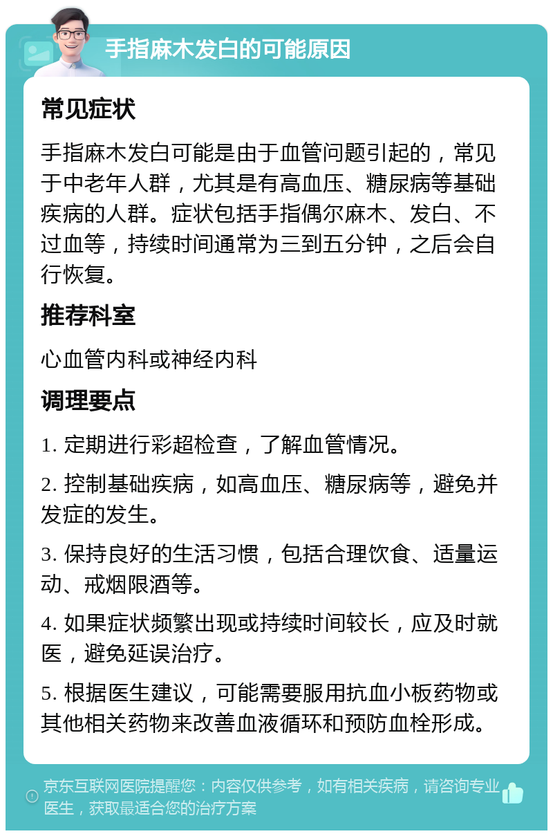 手指麻木发白的可能原因 常见症状 手指麻木发白可能是由于血管问题引起的，常见于中老年人群，尤其是有高血压、糖尿病等基础疾病的人群。症状包括手指偶尔麻木、发白、不过血等，持续时间通常为三到五分钟，之后会自行恢复。 推荐科室 心血管内科或神经内科 调理要点 1. 定期进行彩超检查，了解血管情况。 2. 控制基础疾病，如高血压、糖尿病等，避免并发症的发生。 3. 保持良好的生活习惯，包括合理饮食、适量运动、戒烟限酒等。 4. 如果症状频繁出现或持续时间较长，应及时就医，避免延误治疗。 5. 根据医生建议，可能需要服用抗血小板药物或其他相关药物来改善血液循环和预防血栓形成。