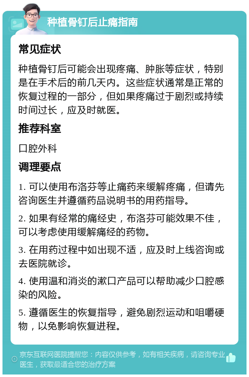 种植骨钉后止痛指南 常见症状 种植骨钉后可能会出现疼痛、肿胀等症状，特别是在手术后的前几天内。这些症状通常是正常的恢复过程的一部分，但如果疼痛过于剧烈或持续时间过长，应及时就医。 推荐科室 口腔外科 调理要点 1. 可以使用布洛芬等止痛药来缓解疼痛，但请先咨询医生并遵循药品说明书的用药指导。 2. 如果有经常的痛经史，布洛芬可能效果不佳，可以考虑使用缓解痛经的药物。 3. 在用药过程中如出现不适，应及时上线咨询或去医院就诊。 4. 使用温和消炎的漱口产品可以帮助减少口腔感染的风险。 5. 遵循医生的恢复指导，避免剧烈运动和咀嚼硬物，以免影响恢复进程。