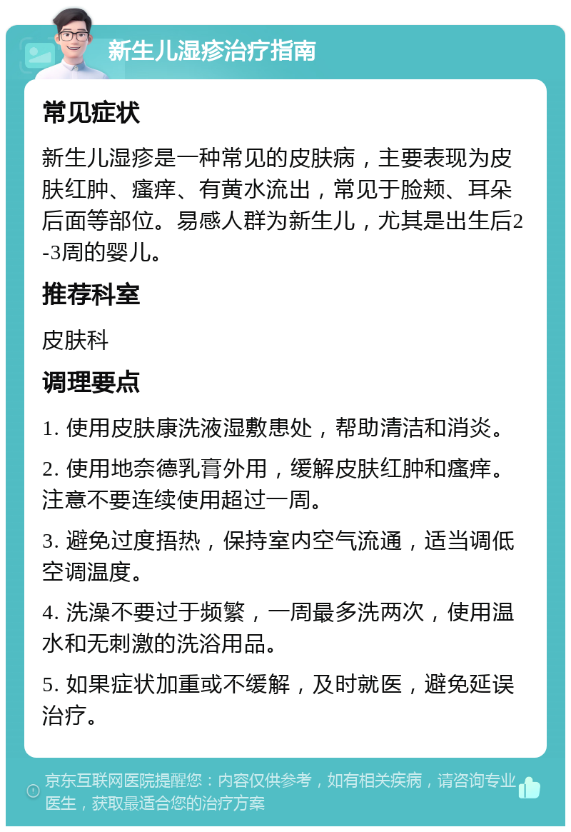 新生儿湿疹治疗指南 常见症状 新生儿湿疹是一种常见的皮肤病，主要表现为皮肤红肿、瘙痒、有黄水流出，常见于脸颊、耳朵后面等部位。易感人群为新生儿，尤其是出生后2-3周的婴儿。 推荐科室 皮肤科 调理要点 1. 使用皮肤康洗液湿敷患处，帮助清洁和消炎。 2. 使用地奈德乳膏外用，缓解皮肤红肿和瘙痒。注意不要连续使用超过一周。 3. 避免过度捂热，保持室内空气流通，适当调低空调温度。 4. 洗澡不要过于频繁，一周最多洗两次，使用温水和无刺激的洗浴用品。 5. 如果症状加重或不缓解，及时就医，避免延误治疗。