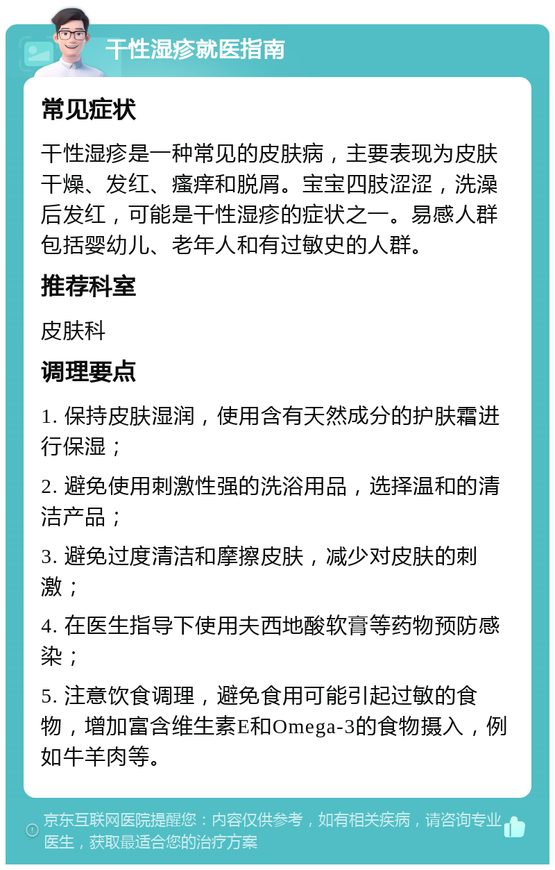 干性湿疹就医指南 常见症状 干性湿疹是一种常见的皮肤病，主要表现为皮肤干燥、发红、瘙痒和脱屑。宝宝四肢涩涩，洗澡后发红，可能是干性湿疹的症状之一。易感人群包括婴幼儿、老年人和有过敏史的人群。 推荐科室 皮肤科 调理要点 1. 保持皮肤湿润，使用含有天然成分的护肤霜进行保湿； 2. 避免使用刺激性强的洗浴用品，选择温和的清洁产品； 3. 避免过度清洁和摩擦皮肤，减少对皮肤的刺激； 4. 在医生指导下使用夫西地酸软膏等药物预防感染； 5. 注意饮食调理，避免食用可能引起过敏的食物，增加富含维生素E和Omega-3的食物摄入，例如牛羊肉等。