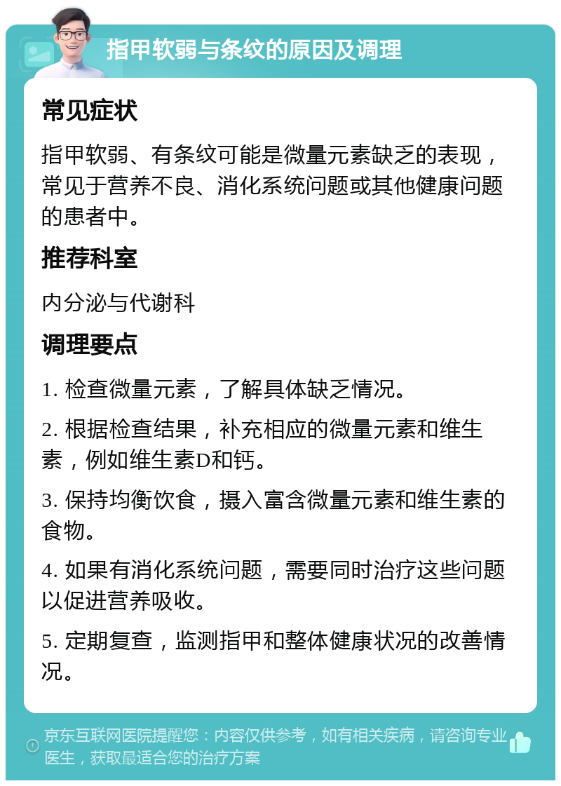 指甲软弱与条纹的原因及调理 常见症状 指甲软弱、有条纹可能是微量元素缺乏的表现，常见于营养不良、消化系统问题或其他健康问题的患者中。 推荐科室 内分泌与代谢科 调理要点 1. 检查微量元素，了解具体缺乏情况。 2. 根据检查结果，补充相应的微量元素和维生素，例如维生素D和钙。 3. 保持均衡饮食，摄入富含微量元素和维生素的食物。 4. 如果有消化系统问题，需要同时治疗这些问题以促进营养吸收。 5. 定期复查，监测指甲和整体健康状况的改善情况。