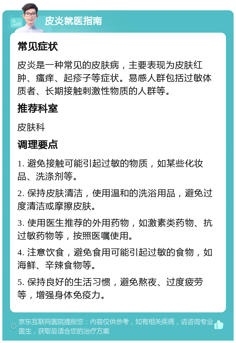 皮炎就医指南 常见症状 皮炎是一种常见的皮肤病，主要表现为皮肤红肿、瘙痒、起疹子等症状。易感人群包括过敏体质者、长期接触刺激性物质的人群等。 推荐科室 皮肤科 调理要点 1. 避免接触可能引起过敏的物质，如某些化妆品、洗涤剂等。 2. 保持皮肤清洁，使用温和的洗浴用品，避免过度清洁或摩擦皮肤。 3. 使用医生推荐的外用药物，如激素类药物、抗过敏药物等，按照医嘱使用。 4. 注意饮食，避免食用可能引起过敏的食物，如海鲜、辛辣食物等。 5. 保持良好的生活习惯，避免熬夜、过度疲劳等，增强身体免疫力。