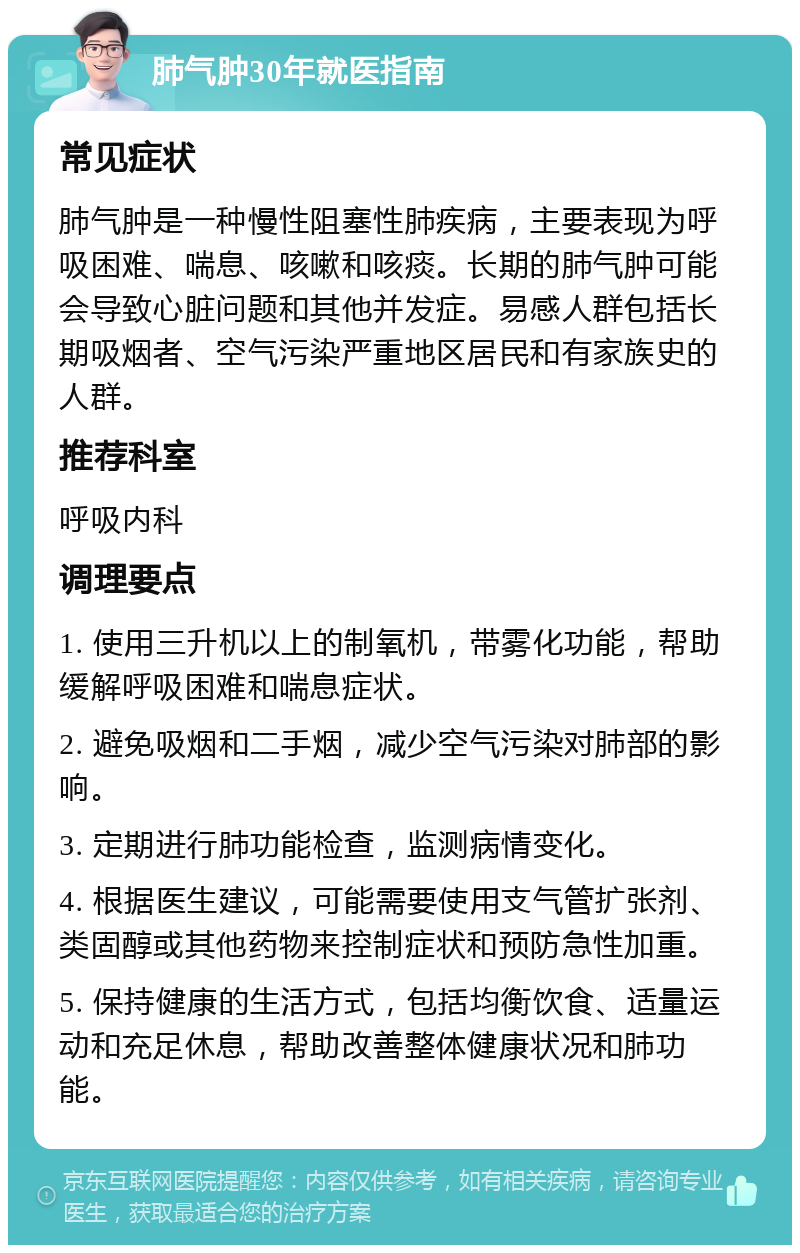 肺气肿30年就医指南 常见症状 肺气肿是一种慢性阻塞性肺疾病，主要表现为呼吸困难、喘息、咳嗽和咳痰。长期的肺气肿可能会导致心脏问题和其他并发症。易感人群包括长期吸烟者、空气污染严重地区居民和有家族史的人群。 推荐科室 呼吸内科 调理要点 1. 使用三升机以上的制氧机，带雾化功能，帮助缓解呼吸困难和喘息症状。 2. 避免吸烟和二手烟，减少空气污染对肺部的影响。 3. 定期进行肺功能检查，监测病情变化。 4. 根据医生建议，可能需要使用支气管扩张剂、类固醇或其他药物来控制症状和预防急性加重。 5. 保持健康的生活方式，包括均衡饮食、适量运动和充足休息，帮助改善整体健康状况和肺功能。