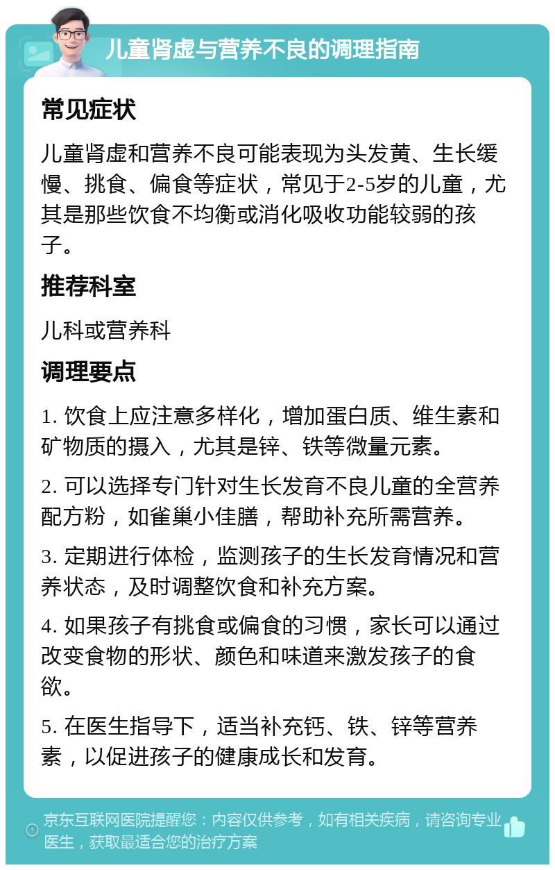 儿童肾虚与营养不良的调理指南 常见症状 儿童肾虚和营养不良可能表现为头发黄、生长缓慢、挑食、偏食等症状，常见于2-5岁的儿童，尤其是那些饮食不均衡或消化吸收功能较弱的孩子。 推荐科室 儿科或营养科 调理要点 1. 饮食上应注意多样化，增加蛋白质、维生素和矿物质的摄入，尤其是锌、铁等微量元素。 2. 可以选择专门针对生长发育不良儿童的全营养配方粉，如雀巢小佳膳，帮助补充所需营养。 3. 定期进行体检，监测孩子的生长发育情况和营养状态，及时调整饮食和补充方案。 4. 如果孩子有挑食或偏食的习惯，家长可以通过改变食物的形状、颜色和味道来激发孩子的食欲。 5. 在医生指导下，适当补充钙、铁、锌等营养素，以促进孩子的健康成长和发育。