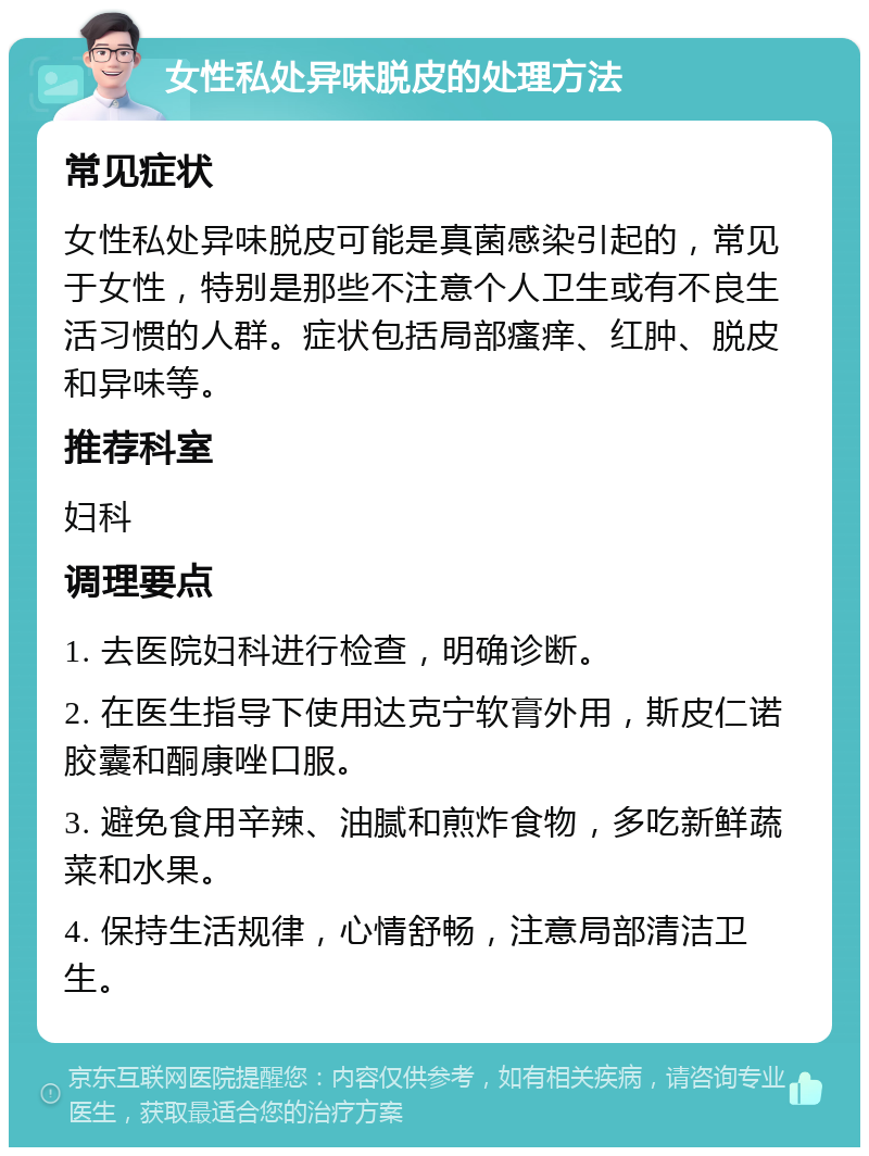 女性私处异味脱皮的处理方法 常见症状 女性私处异味脱皮可能是真菌感染引起的，常见于女性，特别是那些不注意个人卫生或有不良生活习惯的人群。症状包括局部瘙痒、红肿、脱皮和异味等。 推荐科室 妇科 调理要点 1. 去医院妇科进行检查，明确诊断。 2. 在医生指导下使用达克宁软膏外用，斯皮仁诺胶囊和酮康唑口服。 3. 避免食用辛辣、油腻和煎炸食物，多吃新鲜蔬菜和水果。 4. 保持生活规律，心情舒畅，注意局部清洁卫生。