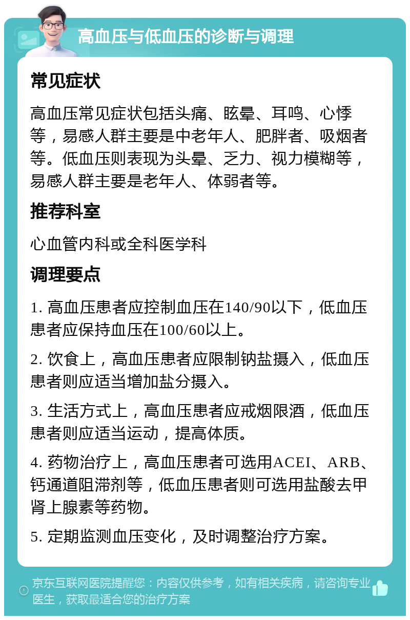 高血压与低血压的诊断与调理 常见症状 高血压常见症状包括头痛、眩晕、耳鸣、心悸等，易感人群主要是中老年人、肥胖者、吸烟者等。低血压则表现为头晕、乏力、视力模糊等，易感人群主要是老年人、体弱者等。 推荐科室 心血管内科或全科医学科 调理要点 1. 高血压患者应控制血压在140/90以下，低血压患者应保持血压在100/60以上。 2. 饮食上，高血压患者应限制钠盐摄入，低血压患者则应适当增加盐分摄入。 3. 生活方式上，高血压患者应戒烟限酒，低血压患者则应适当运动，提高体质。 4. 药物治疗上，高血压患者可选用ACEI、ARB、钙通道阻滞剂等，低血压患者则可选用盐酸去甲肾上腺素等药物。 5. 定期监测血压变化，及时调整治疗方案。