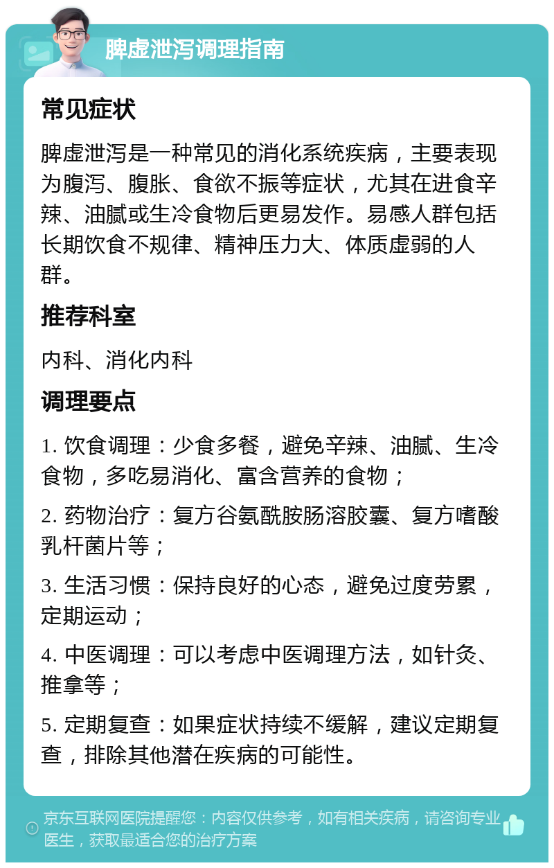 脾虚泄泻调理指南 常见症状 脾虚泄泻是一种常见的消化系统疾病，主要表现为腹泻、腹胀、食欲不振等症状，尤其在进食辛辣、油腻或生冷食物后更易发作。易感人群包括长期饮食不规律、精神压力大、体质虚弱的人群。 推荐科室 内科、消化内科 调理要点 1. 饮食调理：少食多餐，避免辛辣、油腻、生冷食物，多吃易消化、富含营养的食物； 2. 药物治疗：复方谷氨酰胺肠溶胶囊、复方嗜酸乳杆菌片等； 3. 生活习惯：保持良好的心态，避免过度劳累，定期运动； 4. 中医调理：可以考虑中医调理方法，如针灸、推拿等； 5. 定期复查：如果症状持续不缓解，建议定期复查，排除其他潜在疾病的可能性。