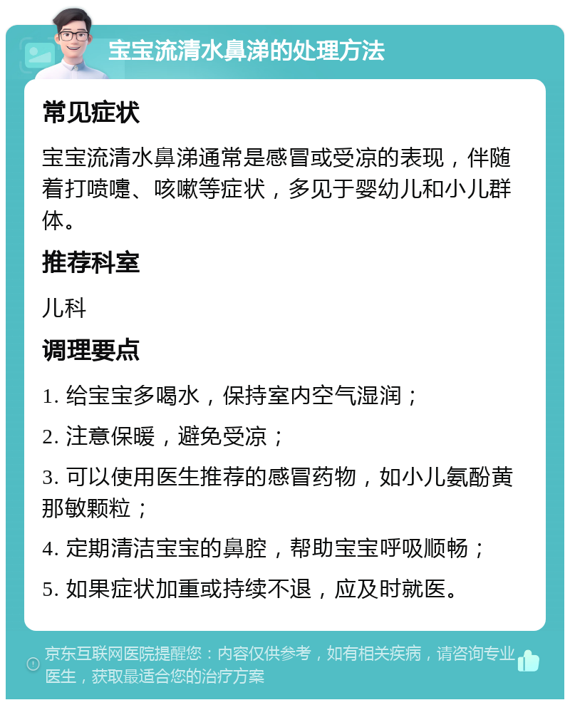 宝宝流清水鼻涕的处理方法 常见症状 宝宝流清水鼻涕通常是感冒或受凉的表现，伴随着打喷嚏、咳嗽等症状，多见于婴幼儿和小儿群体。 推荐科室 儿科 调理要点 1. 给宝宝多喝水，保持室内空气湿润； 2. 注意保暖，避免受凉； 3. 可以使用医生推荐的感冒药物，如小儿氨酚黄那敏颗粒； 4. 定期清洁宝宝的鼻腔，帮助宝宝呼吸顺畅； 5. 如果症状加重或持续不退，应及时就医。