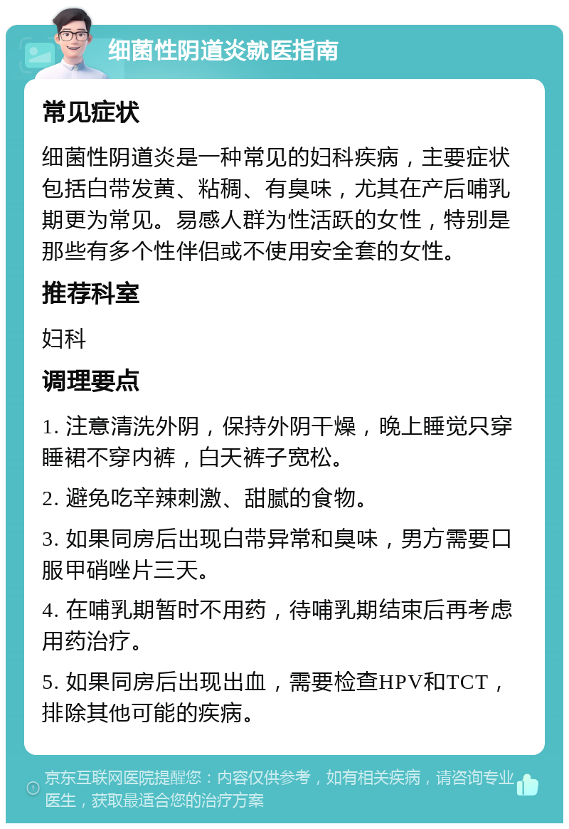 细菌性阴道炎就医指南 常见症状 细菌性阴道炎是一种常见的妇科疾病，主要症状包括白带发黄、粘稠、有臭味，尤其在产后哺乳期更为常见。易感人群为性活跃的女性，特别是那些有多个性伴侣或不使用安全套的女性。 推荐科室 妇科 调理要点 1. 注意清洗外阴，保持外阴干燥，晚上睡觉只穿睡裙不穿内裤，白天裤子宽松。 2. 避免吃辛辣刺激、甜腻的食物。 3. 如果同房后出现白带异常和臭味，男方需要口服甲硝唑片三天。 4. 在哺乳期暂时不用药，待哺乳期结束后再考虑用药治疗。 5. 如果同房后出现出血，需要检查HPV和TCT，排除其他可能的疾病。